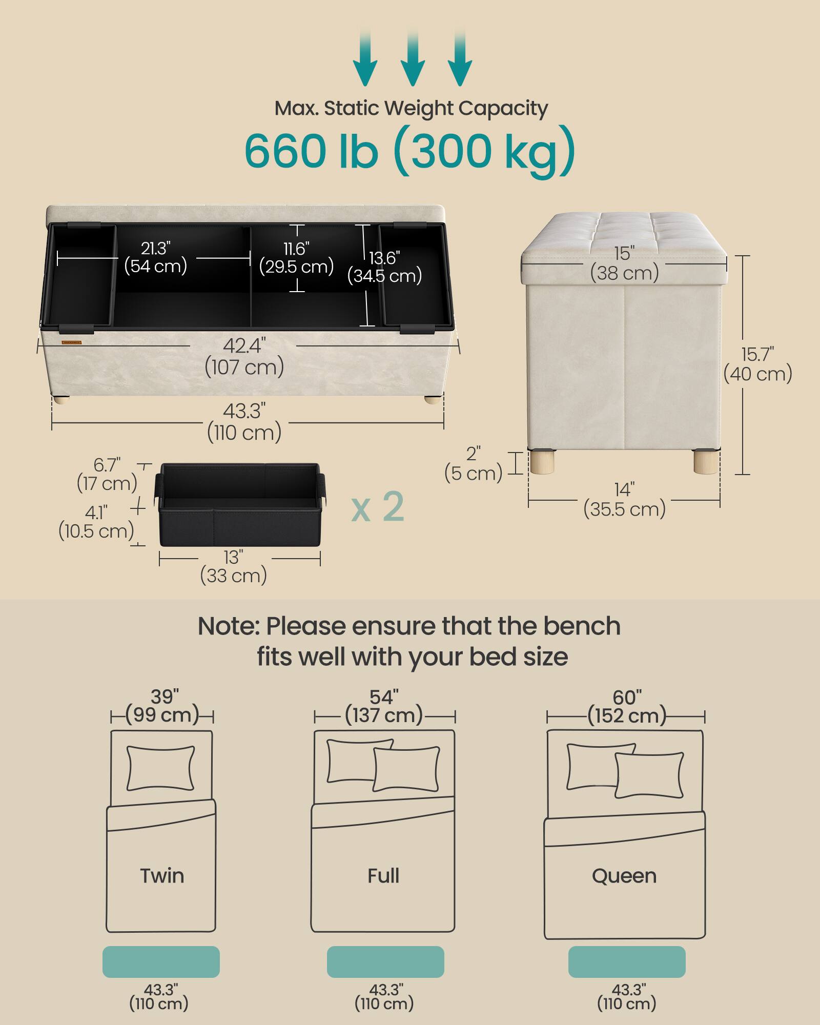 Max. Static Weight Capacity 660 lb (300 kg)

21.3" (54 cm) T
11.6" 13.6" (29.5 cm) (34.5 cm)
15" (38 cm) 6.7" (17 cm) 4.1" + (10.5 cm)
42.4" (107 cm) 43.3" (110 cm) 13" (33 cm) X 2 2" (5 cm) I 14" (35.5 cm) 15.7" (40 cm)

Note: Please ensure that the bench fits well with your bed size

39" (99 cm) 54" (137 cm) 60" (152 cm) Twin Full Queen

43.3" (110 cm) 43.3" (110 cm) 43.3" (110 cm)