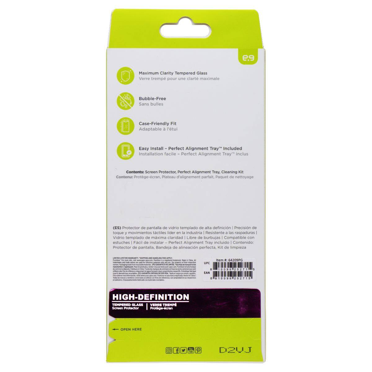 e.9 Maximum Clarity Tempered Glass Verre trempé pour une clarté maximale Bubble-Free Sans bulles Case-Friendly Fit Adapté à l'étui Easy Install - Perfect Alignment Tray inclus Contents: Screen Protector, Perfect Alignment Tray, Cleaning Kit Contenu: Protecteur d'écran, Plateau d'alignement parfait, Paquet de nettoyage (ES) Protector de pantalla de vidrio templado de alta definición | Precisión de toque y movimientos táctiles líder en la industria - Resistente a las raspaduras Vidrio templado de máxima claridad Libre de burbujas Compatible con estuches Fácil de instalar - Perfect Alignment Tray incluido Contenido: Protector de pantalla, Bandeja de alineación perfecta, Kit de limpieza

UPC: 64209PG
EAN: 8430030222113

HIGH-DEFINITION TEMPERED GLASS VERRE TREMPÉ
Screen Protector
OPEN HERE

D2UJ