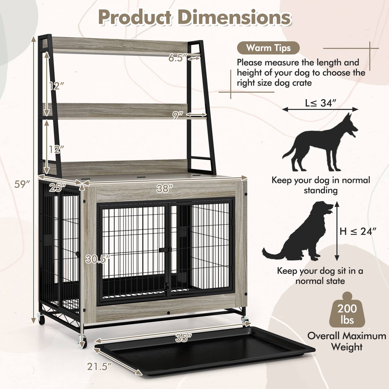 Product Dimensions:  
- 12"  
- 6.5"  
- 9"  
- 34"  
- 12"  
- 59"  
- 25"  
- 38"  
- 30.5"  
- 35"  
- 21.5"  

Warm Tips:  
Please measure the length and height of your dog to choose the right size dog crate.  
- L ≤ 34"  
- H ≤ 24"  

Keep your dog in normal standing.  
Keep your dog sit in a normal state.  

Overall Maximum Weight: 200 lbs