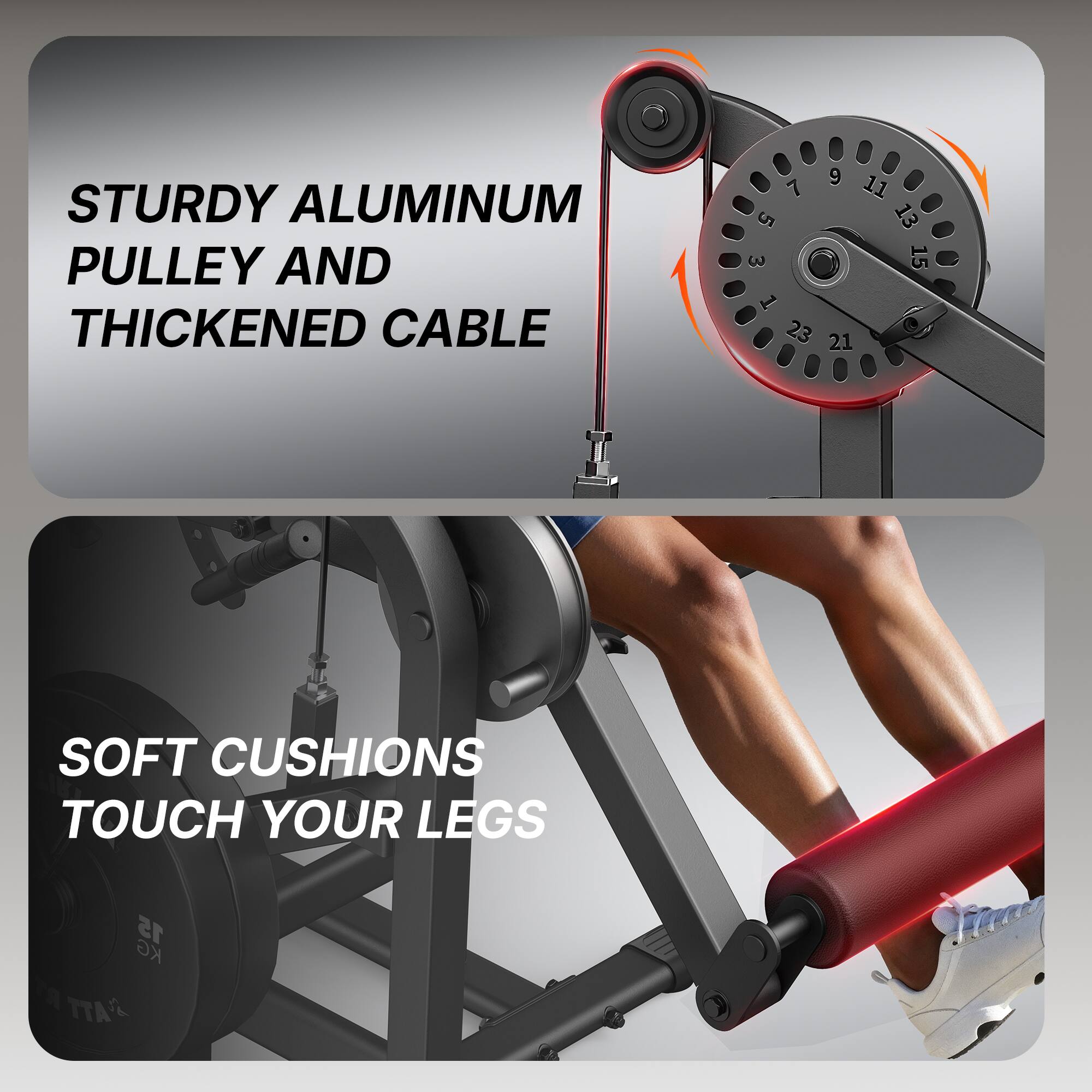 STURDY ALUMINUM PULLEY AND THICKENED CABLE

9 7 11 5 13 3 15 1 23 21

SOFT CUSHIONS TOUCH YOUR LEGS

15 KG TTA