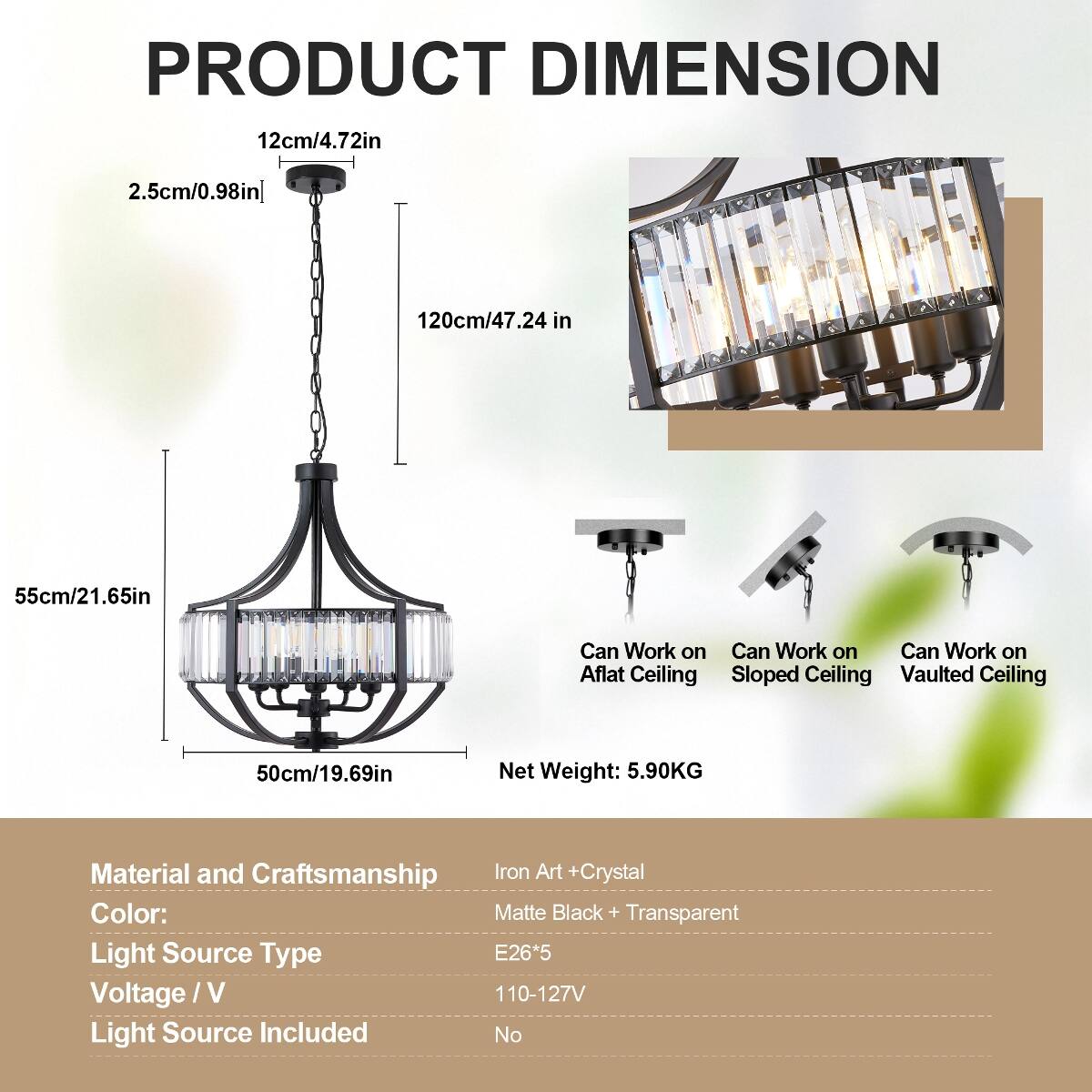 PRODUCT DIMENSION  
12cm/4.72in  
2.5cm/0.98in  
120cm/47.24in  
55cm/21.65in  
50cm/19.69in  
Net Weight: 5.90KG  

Material and Craftsmanship: Iron Art + Crystal  
Color: Matte Black + Transparent  
Light Source Type: E26*5  
Voltage/V: 110-127V  
Light Source Included: No  

Can Work on:  
- Flat Ceiling  
- Sloped Ceiling  
- Vaulted Ceiling