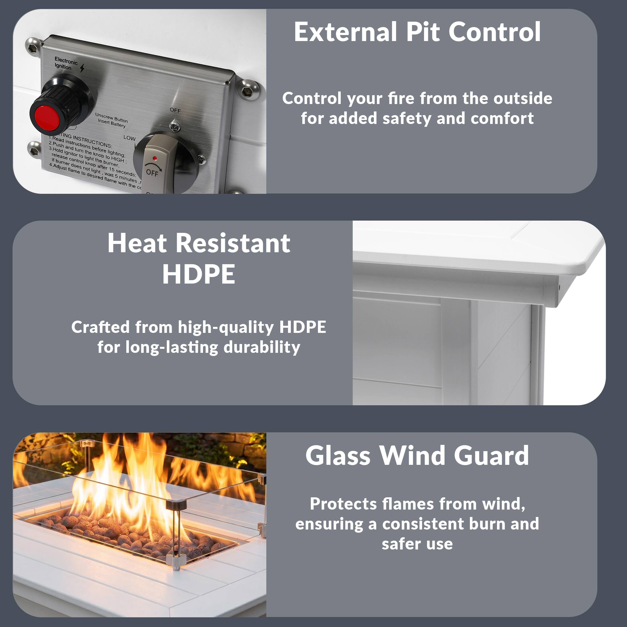 External Pit Control  
Control your fire from the outside for added safety and comfort

Heat Resistant HDPE  
Crafted from high-quality HDPE for long-lasting durability

Glass Wind Guard  
Protects flames from wind, ensuring a consistent burn and safer use