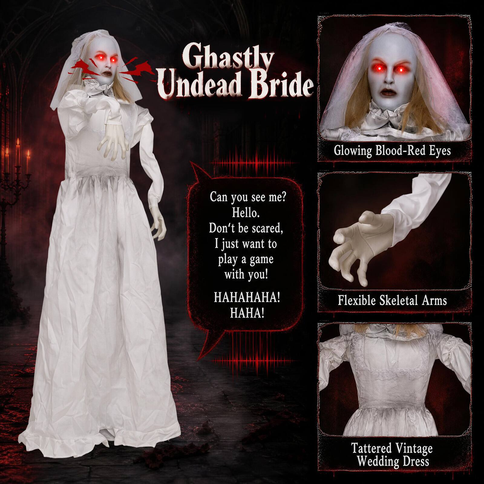 Ghastly Undead Bride

Glowing Blood-Red Eyes

Can you see me? Hello. Don't be scared, I just want to play a game with you! HAHAHA! HAHA!

Flexible Skeletal Arms

Tattered Vintage Wedding Dress