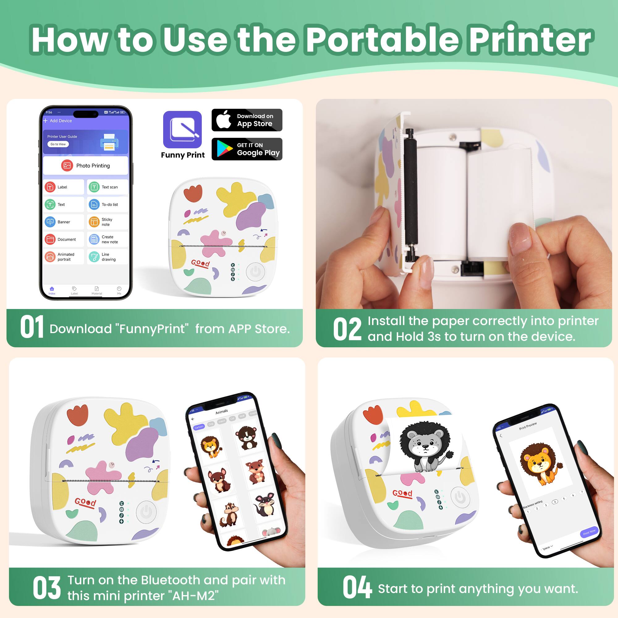 How to Use the Portable Printer

01 Download "FunnyPrint" from APP Store.

02 Install the paper correctly into printer and Hold 3s to turn on the device.

03 Turn on the Bluetooth and pair with this mini printer "AH-M2"

04 Start to print anything you want.