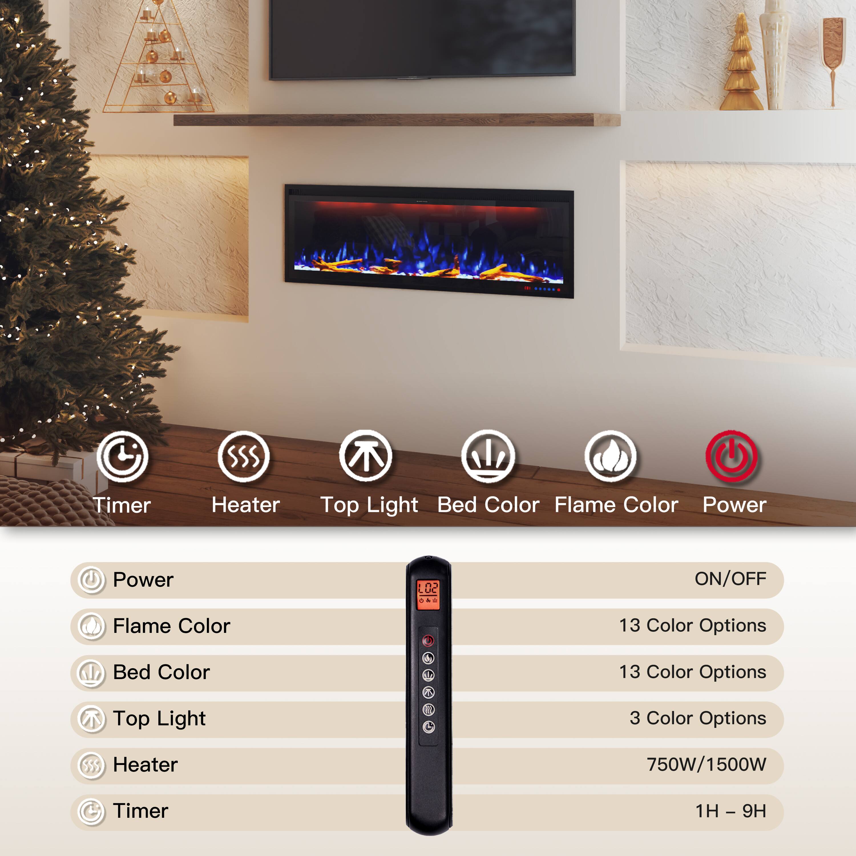 - Timer
- Heater
- Top Light
- Bed Color
- Flame Color
- Power

Power: ON/OFF
Flame Color: 13 Color Options
Bed Color: 13 Color Options
Top Light: 3 Color Options
Heater: 750W/1500W
Timer: 1H - 9H