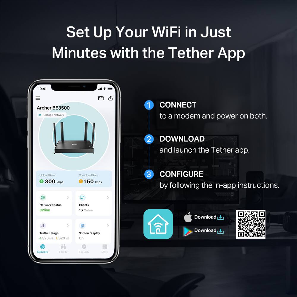 Set Up Your WiFi in Just Minutes with the Tether App

1. CONNECT to a modem and power on both.
2. DOWNLOAD and launch the Tether app.
3. CONFIGURE by following the in-app instructions.

Archer BE3500  
Change Network

Upload Rate: 300 kbps  
Download Rate: 150 kbps

Network Status: Online  
Clients: 16 Online  
Traffic Usage: 320 MB  
Screen Display: On

Network Family Security More