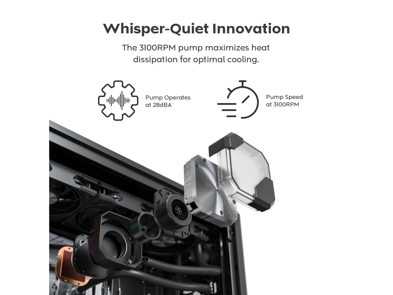 Whisper-Quiet Innovation

The 3100RPM pump maximizes heat dissipation for optimal cooling.

- Pump Operates at 28dBA
- Pump Speed at 3100RPM
