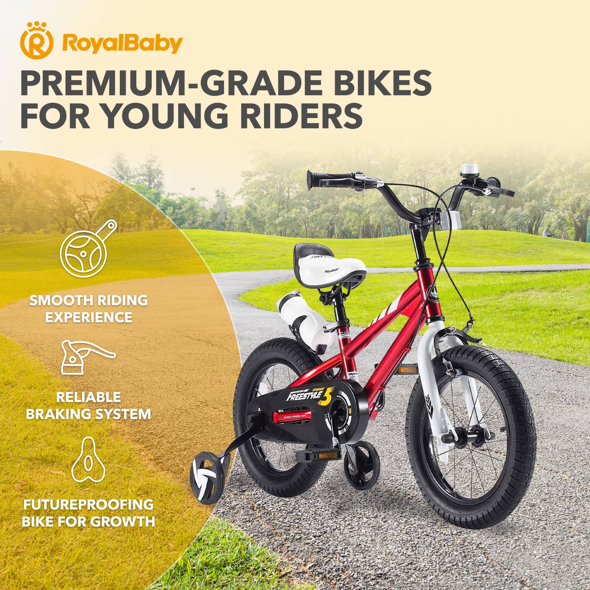 RoyalBaby PREMIUM-GRADE BIKES FOR YOUNG RIDERS  
SMOOTH RIDING EXPERIENCE  
RELIABLE BRAKING SYSTEM  
FUTUREPROOFING BIKE FOR GROWTH