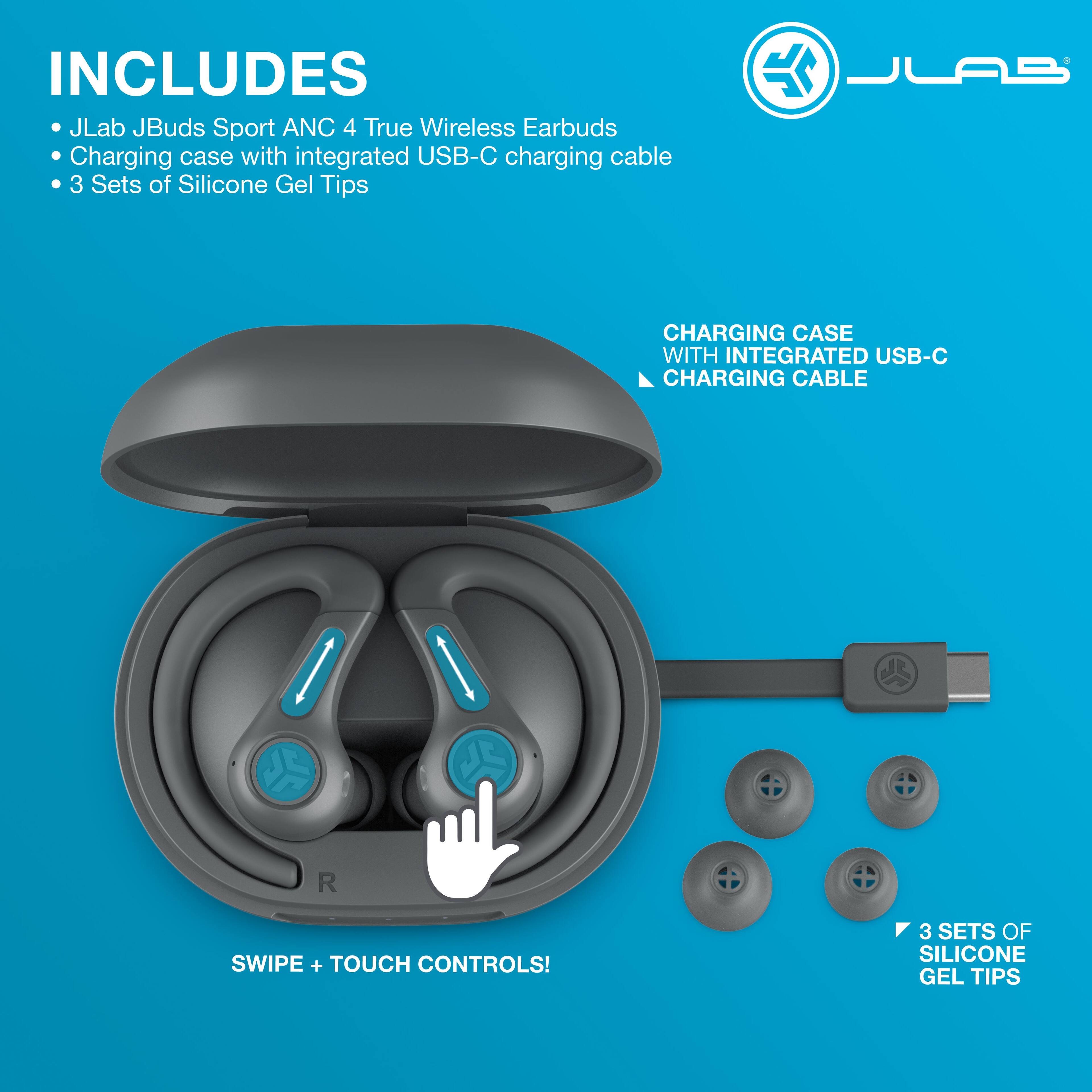 INCLUDES  
- JLab JBuds Sport ANC 4 True Wireless Earbuds  
- Charging case with integrated USB-C charging cable  
- 3 Sets of Silicone Gel Tips  

CHARGING CASE WITH INTEGRATED USB-C CHARGING CABLE  

SWIPE + TOUCH CONTROLS!  

3 SETS OF SILICONE GEL TIPS