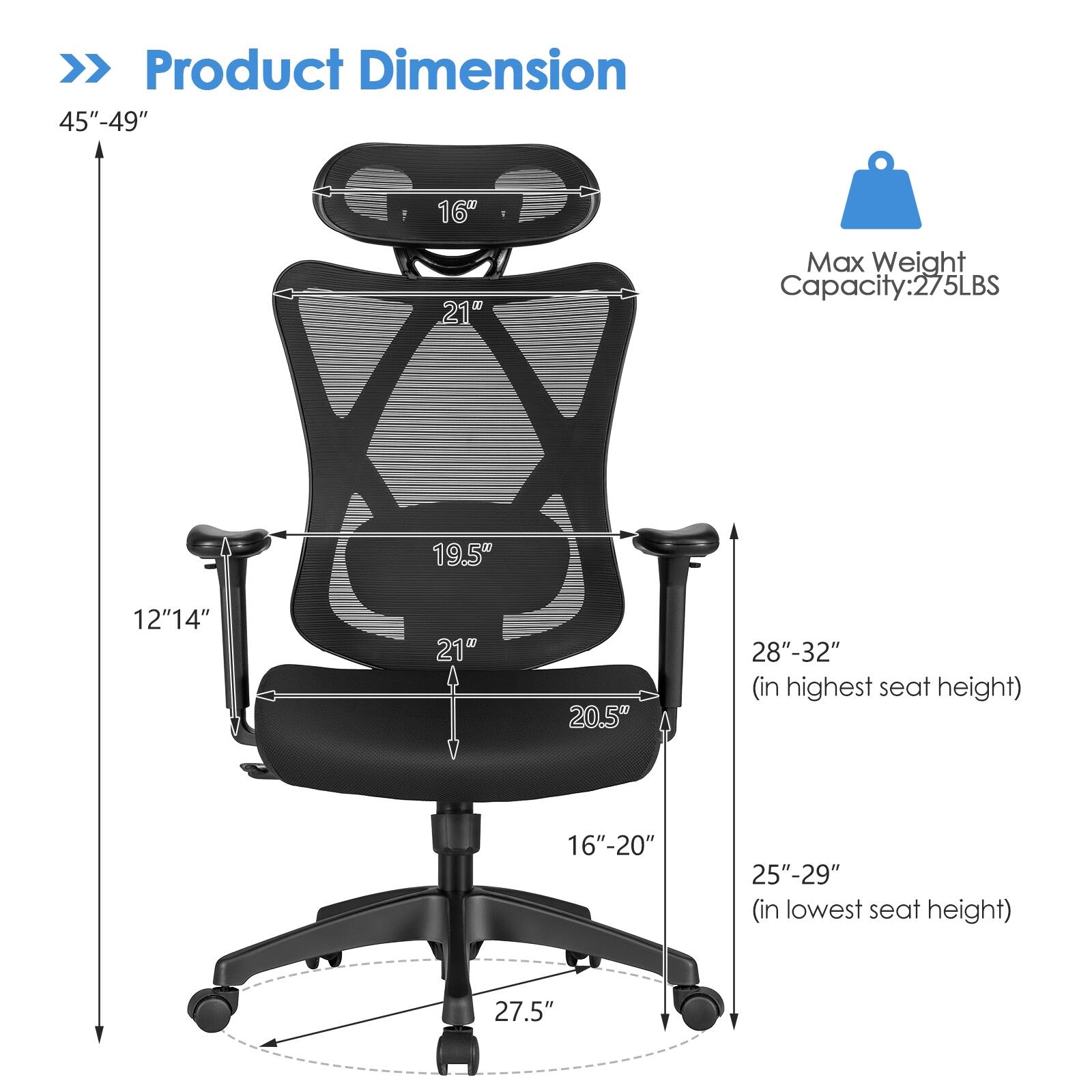 Product Dimension: 45"-49" 16" 21" Max Weight Capacity: 275LBS 19.5" 12" 14" 21" 20.5" 28"-32" (in highest seat height) 16"-20" 25"-29" (in lowest seat height) 27.5"