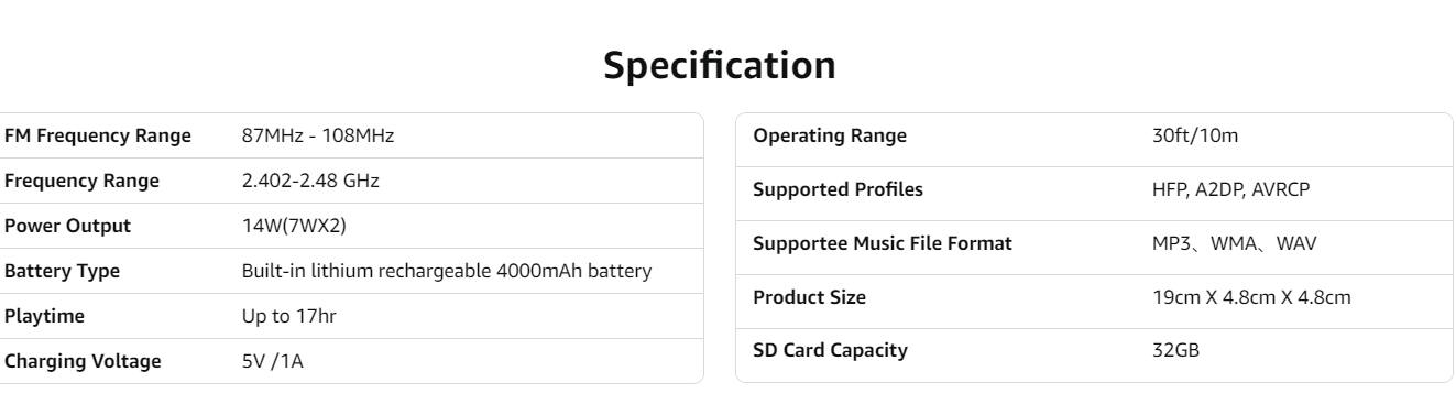 Sure, here is the corrected and grouped text from the image:

---

**Specification**

- **FM Frequency Range:** 87MHz - 108MHz
- **Frequency Range:** 2.402-2.48 GHz
- **Power Output:** 14W (7Wx2)
- **Battery Type:** Built-in lithium rechargeable 4000mAh battery
- **Playtime:** Up to 17hr
- **Charging Voltage:** 5V / 1A
- **Operating Range:** 30ft/10m
- **Supported Profiles:** HFP, A2DP, AVRCP
- **Supported Music File Format:** MP3, WMA, WAV
- **Product Size:** 19cm X 4.8cm X 4.8cm
- **SD Card Capacity:** 32GB

---