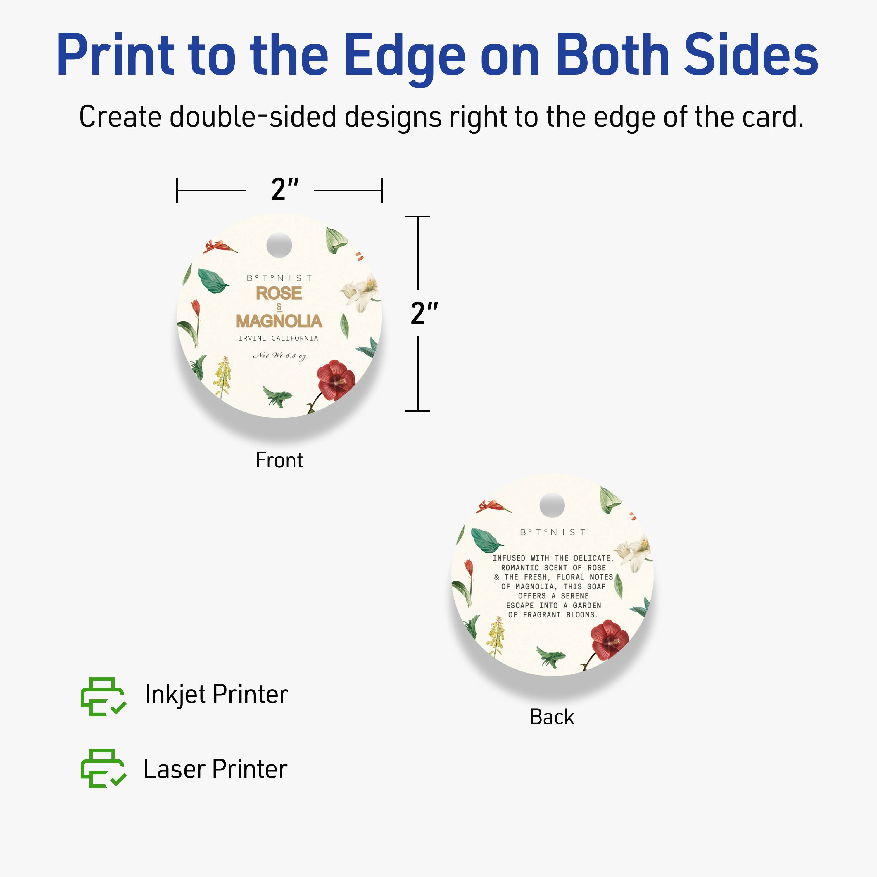 Print to the Edge on Both Sides  
Create double-sided designs right to the edge of the card.

2"  
B*T*NIST ROSE  
A MAGNOLIA  
ERVINE CALIFORNIA  

Front  
2"  

Back  

Inkjet Printer  
Laser Printer