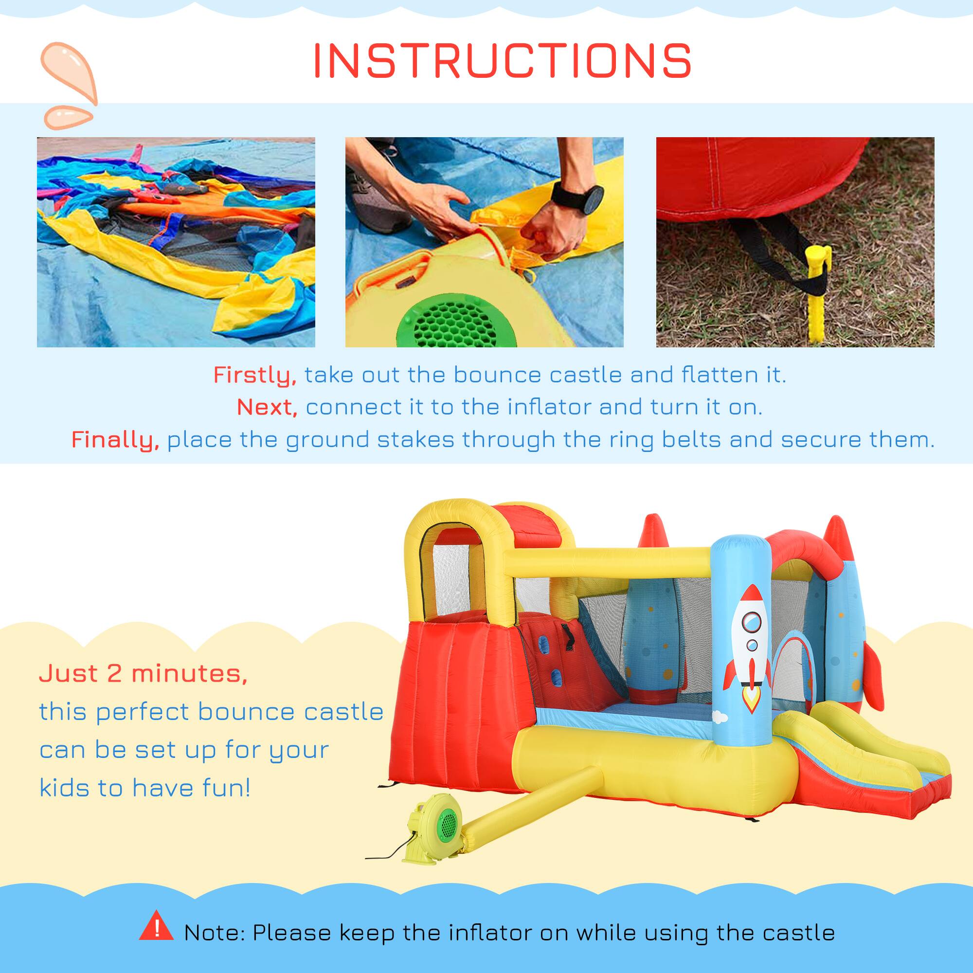 **INSTRUCTIONS**

Firstly, take out the bounce castle and flatten it.  
Next, connect it to the inflator and turn it on.  
Finally, place the ground stakes through the ring belts and secure them.

Just 2 minutes, this perfect bounce castle can be set up for your kids to have fun!

Note: Please keep the inflator on while using the castle.
