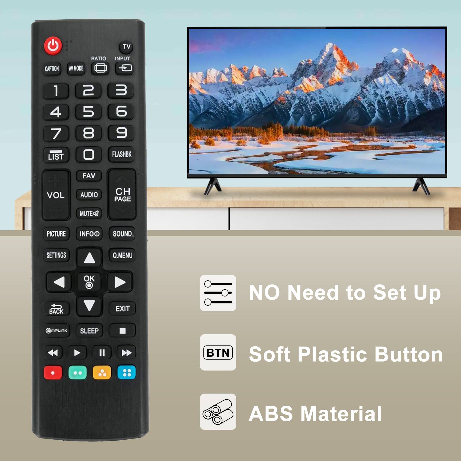 TV CAPTION RATIO INPUT AV MODE 1 2 3 4 5 6 7 8 9 LIST 0 FLASHBK FAV VOL AUDIO CH PAGE MUTE PICTURE INFOO SOUND SETTINGS Q.MENU BACK OK EXIT

NO Need to Set Up

Soft Plastic Button

ABS Material