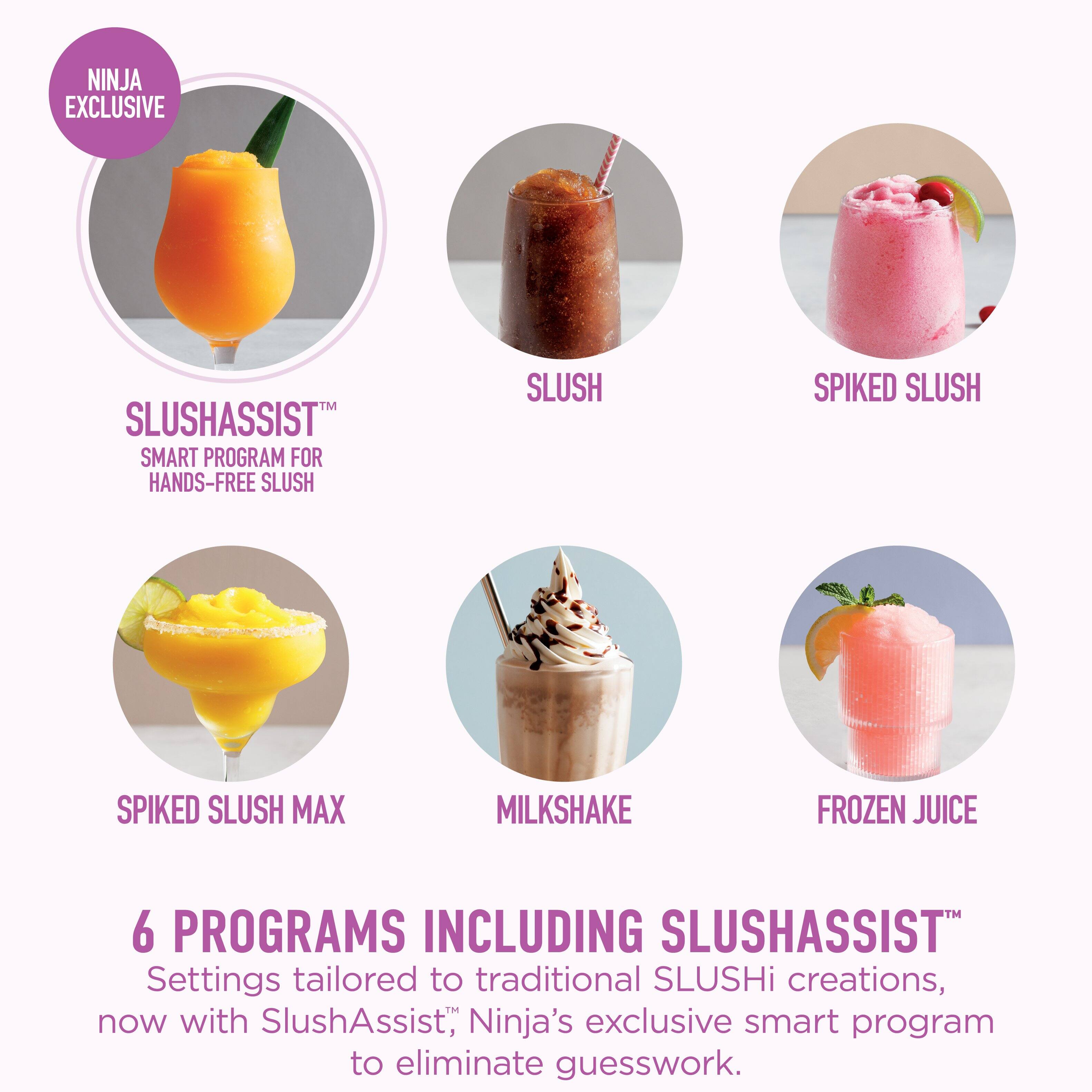 NINJA EXCLUSIVE SLUSHASSIST™ SMART PROGRAM FOR HANDS-FREE SLUSH

SLUSH
SPIKED SLUSH
SPIKED SLUSH MAX
MILKSHAKE
FROZEN JUICE

6 PROGRAMS INCLUDING SLUSHASSIST™
Settings tailored to traditional SLUSHi creations, now with SlushAssist™, Ninja's exclusive smart program to eliminate guesswork.
