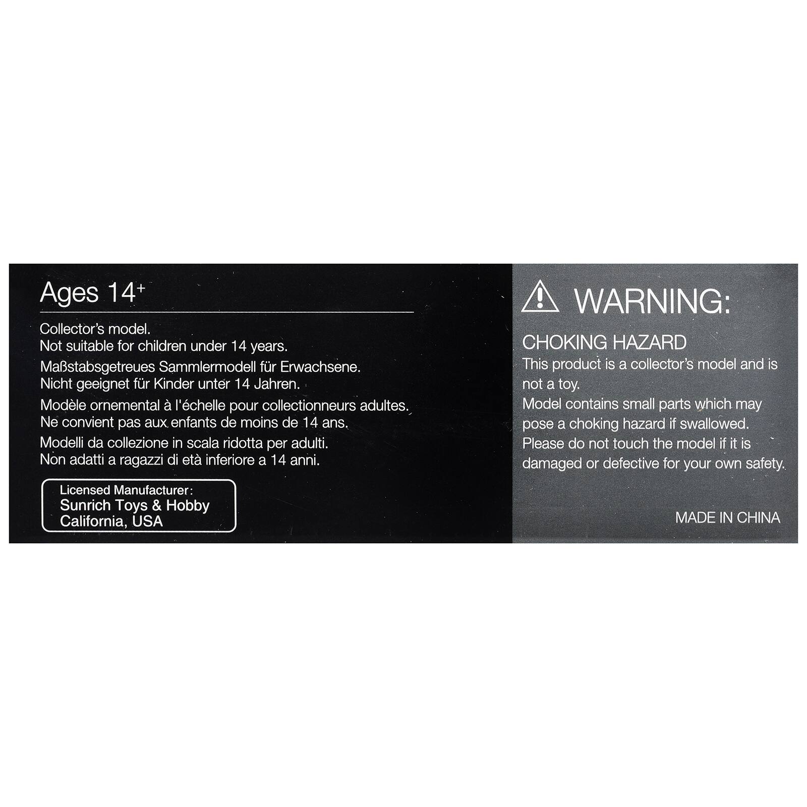 Ages 14+  
Collector's model.  
Not suitable for children under 14 years.  
Maßstabgetreues Sammlermodell für Erwachsene.  
Nicht geeignet für Kinder unter 14 Jahren.  
Modèle ornemental à l'échelle pour collectionneurs adultes.  
Ne convient pas aux enfants de moins de 14 ans.  
Modelli da collezione in scala ridotta per adulti.  
Non adatti a ragazzi di età inferiore a 14 anni.  

WARNING:  
CHOKING HAZARD  
This product is a collector's model and is not a toy.  
Model contains small parts which may pose a choking hazard if swallowed.  
Please do not touch the model if it is damaged or defective for your own safety.  

Licensed Manufacturer:  
Sunrich Toys & Hobby  
California, USA  

MADE IN CHINA
