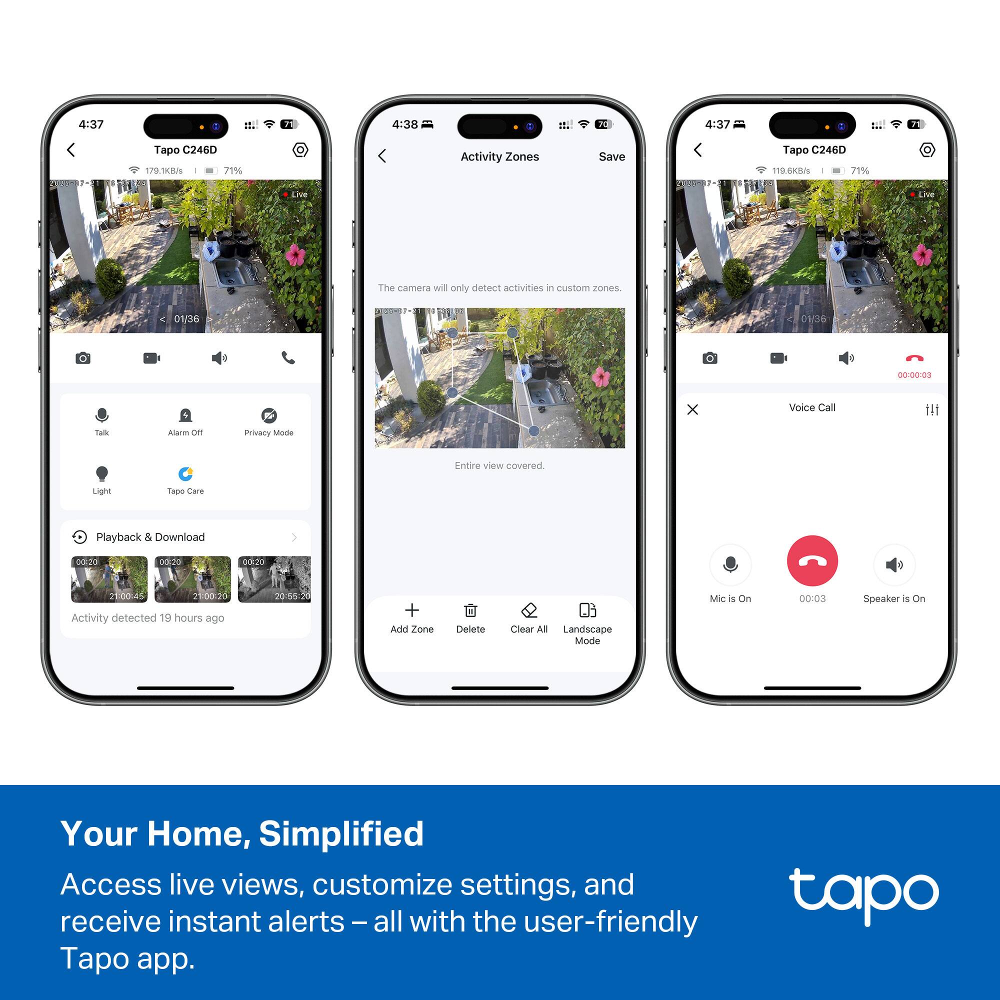 4:37 4:30 70 4:37 Tapo C246D 1ot/B 27% Activity Zones Save Tapo C246D 115.6K2/s - 71% Live - The camera will only detect activities in custom zones. 01/36 0V36 00:00:03 x Voice Call Talk Alarm oF Privacy Mode Entire view Covered. Light Tapo tare Playback & Download 0:2o adida odrdo 2 21:00-15 21:00.20 Activity detected 19 hours ago 20-55 + Add Zone Delete Clear AS Landscape Mode Mic is On 00:03 Speaker is on Your Home, Simplified Access live views, customize settings, and receive instant alerts - all with the user-friendly tapo ap app.