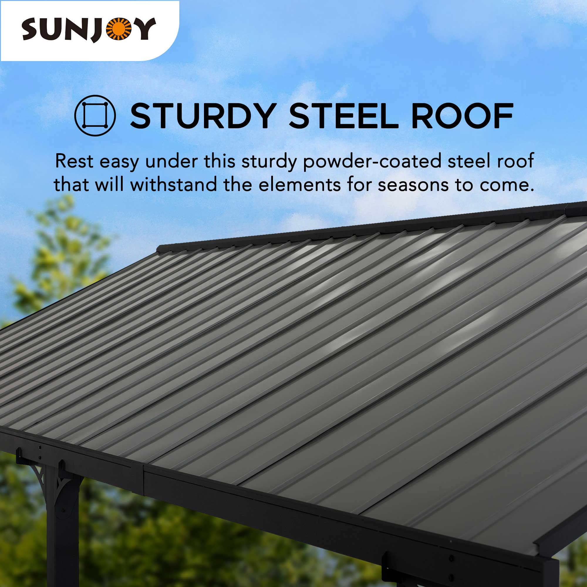 SUNJOY STURDY STEEL ROOF

Rest easy under this sturdy powder-coated steel roof that will withstand the elements for seasons to come.