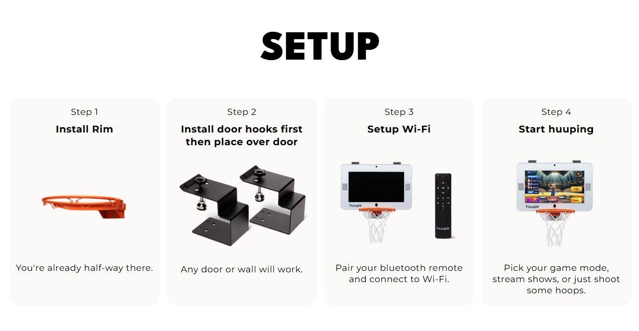 SETUP Step 1 Install Rim Step 2 Install door hooks first then place over door Step 3 Setup Wi-Fi Step 4 Start streaming shows or playing games. You're already half-way there. Any door or wall will work. Pair your bluetooth remote and connect to Wi-Fi.