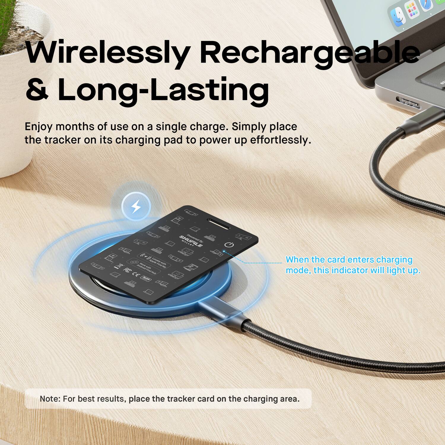Wirelessly Rechargeable & Long-Lasting

Enjoy months of use on a single charge. Simply place the tracker on its charging pad to power up effortlessly.

When the card enters charging mode, this indicator will light up.

Note: For best results, place the tracker card on the charging area.