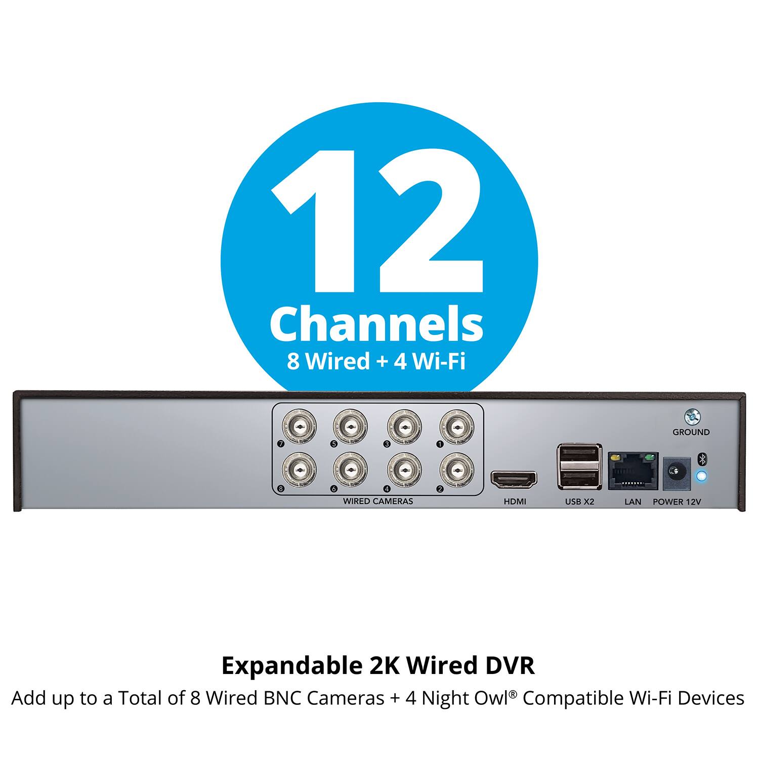 12 Channels  
8 Wired + 4 Wi-Fi  

Expandable 2K Wired DVR  
Add up to a Total of 8 Wired BNC Cameras + 4 Night Owl® Compatible Wi-Fi Devices  

Features:  
- 8 Wired Cameras  
- 4 Wi-Fi Cameras  
- HDMI  
- USB X2  
- LAN  
- POWER 12V  
- GROUND