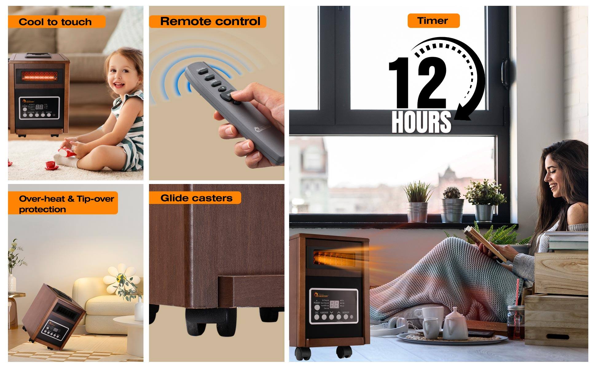 - Cool to touch
- Remote control
- Timer: 12 HOURS
- Over-heat & Tip-over protection
- Glide casters