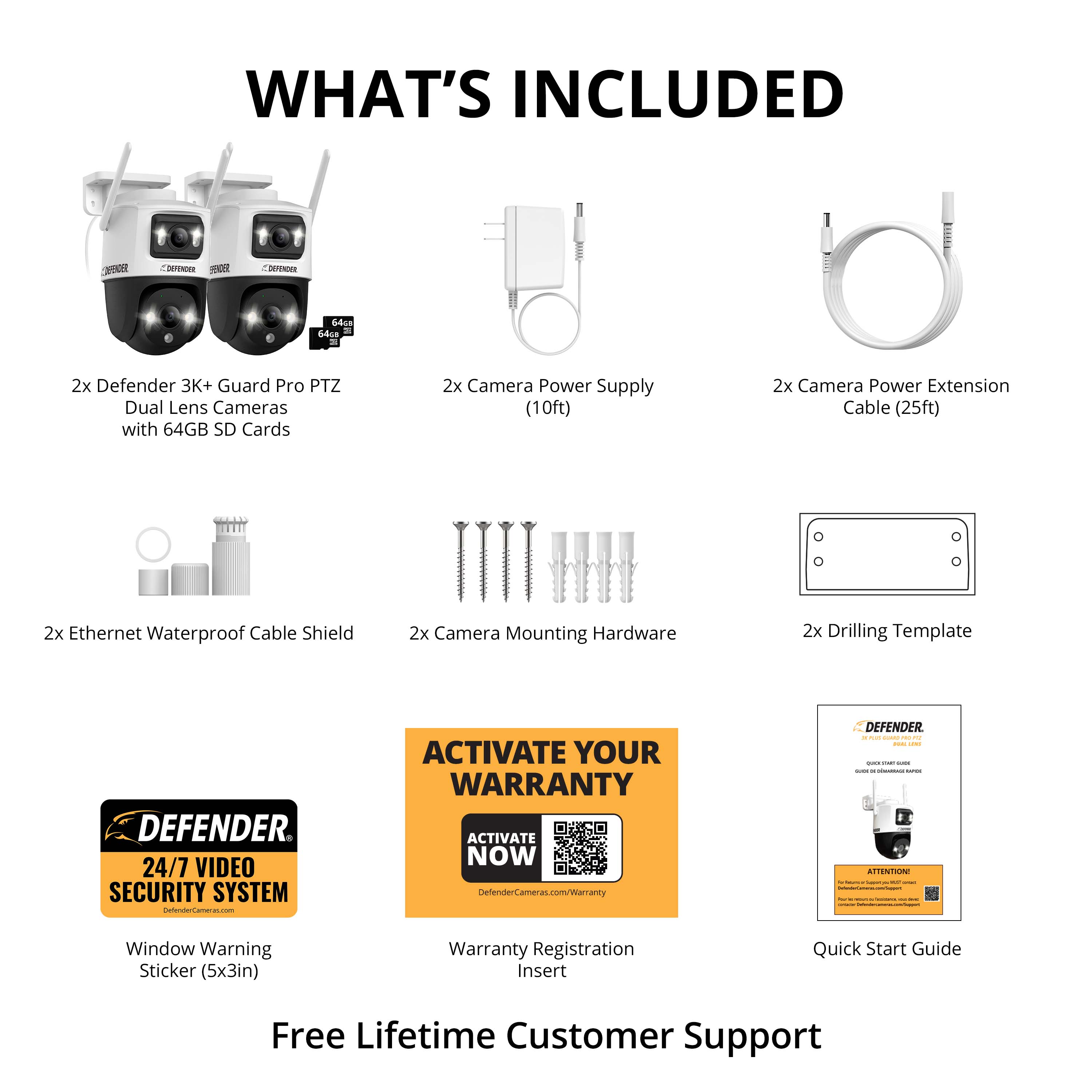 What's Included:

1. Defender 3K+ Guard Pro PTZ Dual Lens Cameras with 64GB SD Cards
2. Camera Power Supply (10ft)
3. Camera Power Extension Cable (25ft)
4. Ethernet Waterproof Cable Shield
5. Camera Mounting Hardware
6. Drilling Template

Defender 24/7 Video Security System

Activate Your Warranty:

1. Activate Now at [www.defendersecurity.com](http://www.defendersecurity.com)
2. Warranty Registration Insert
3. Quick Start Guide
4. Free Lifetime Customer Support