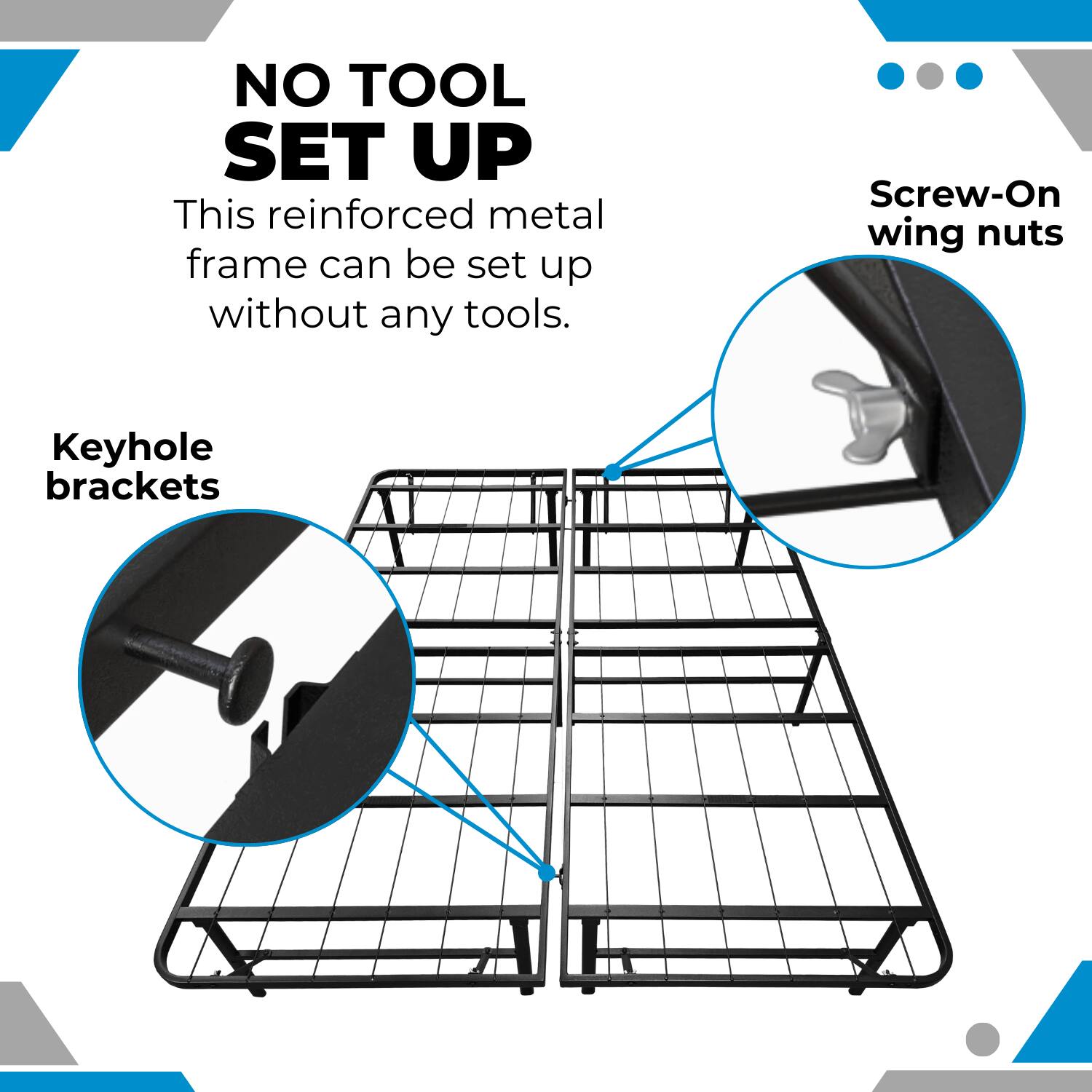 NO TOOL SET UP

This reinforced metal frame can be set up without any tools.

Keyhole brackets

Screw-On wing nuts