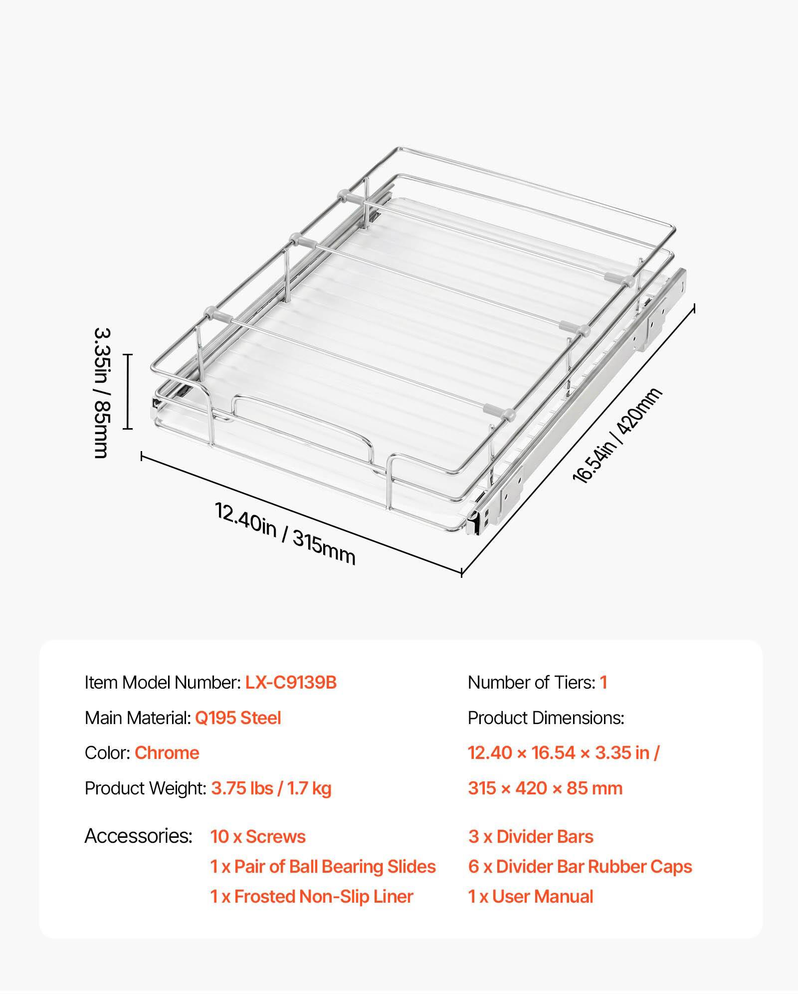 / 3.35in 85mm  
I  
12.40in 315mm  
I 420mm 16.54in  
Item Model Number: LX-C9139B  
Number of Tiers: 1  
Main Material: Q195 Steel  
Product Dimensions:  
Color: Chrome  
12.40 x 16.54 X 3.35 in  
Product Weight: 3.75 lbs  
1.7 kg  
315 X 420 X 85 mm  
Accessories: 10 X Screws 1 X Pair of Ball Bearing Slides 1 X Frosted Non-Slip Liner  
3 X Divider Bars 6 X Divider Bar Rubber Caps 1 X User Manual
