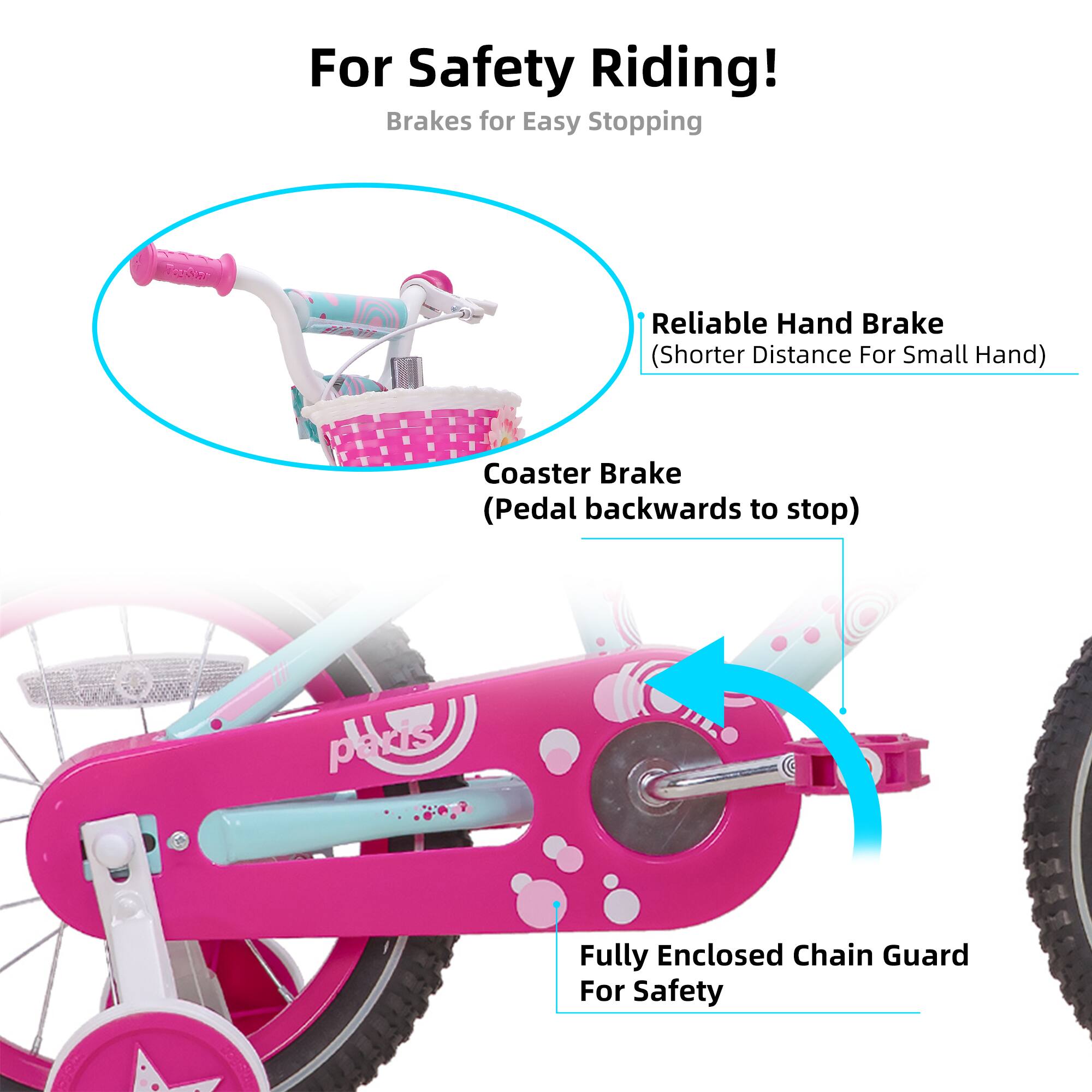 For Safety Riding!  
Brakes for Easy Stopping  
- Reliable Hand Brake (Shorter Distance For Small Hand)  
- Coaster Brake (Pedal backwards to stop)  
- Fully Enclosed Chain Guard For Safety