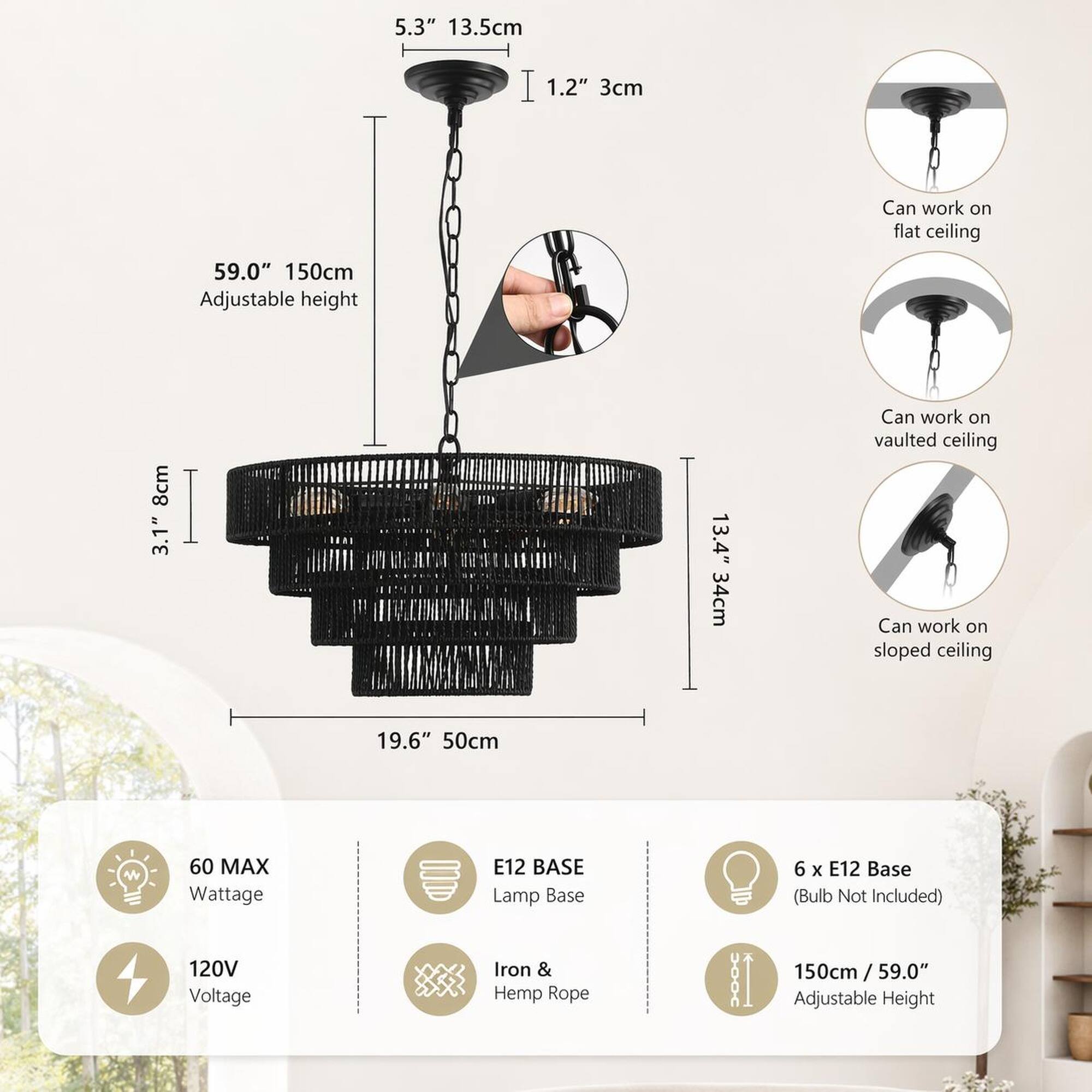 5.3" 13.5cm  
1.2" 3cm  
Can work on flat ceiling  
59.0" 150cm Adjustable height  
8cm 3.1"  
13.4" 34cm  
Can work on vaulted ceiling  
Can work on sloped ceiling  
19.6" 50cm  
60 MAX Wattage  
E12 BASE Lamp Base  
6 X E12 Base (Bulb Not Included)  
120V Voltage  
Iron & Hemp Rope  
150cm / 59.0" Adjustable Height