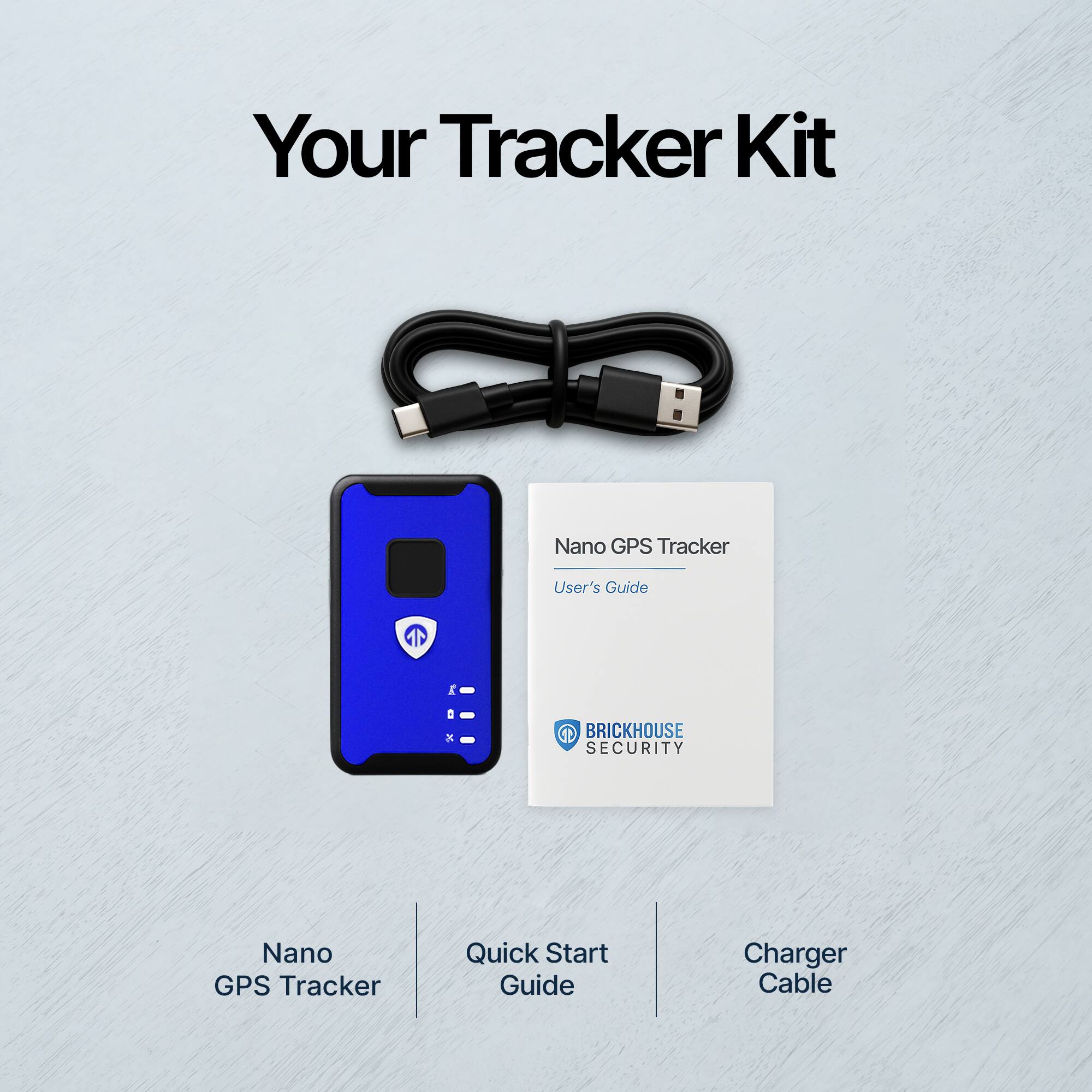 Your Tracker Kit

Nano GPS Tracker

Quick Start Guide

Charger Cable

Nano GPS Tracker User's Guide

BRICKHOUSE SECURITY