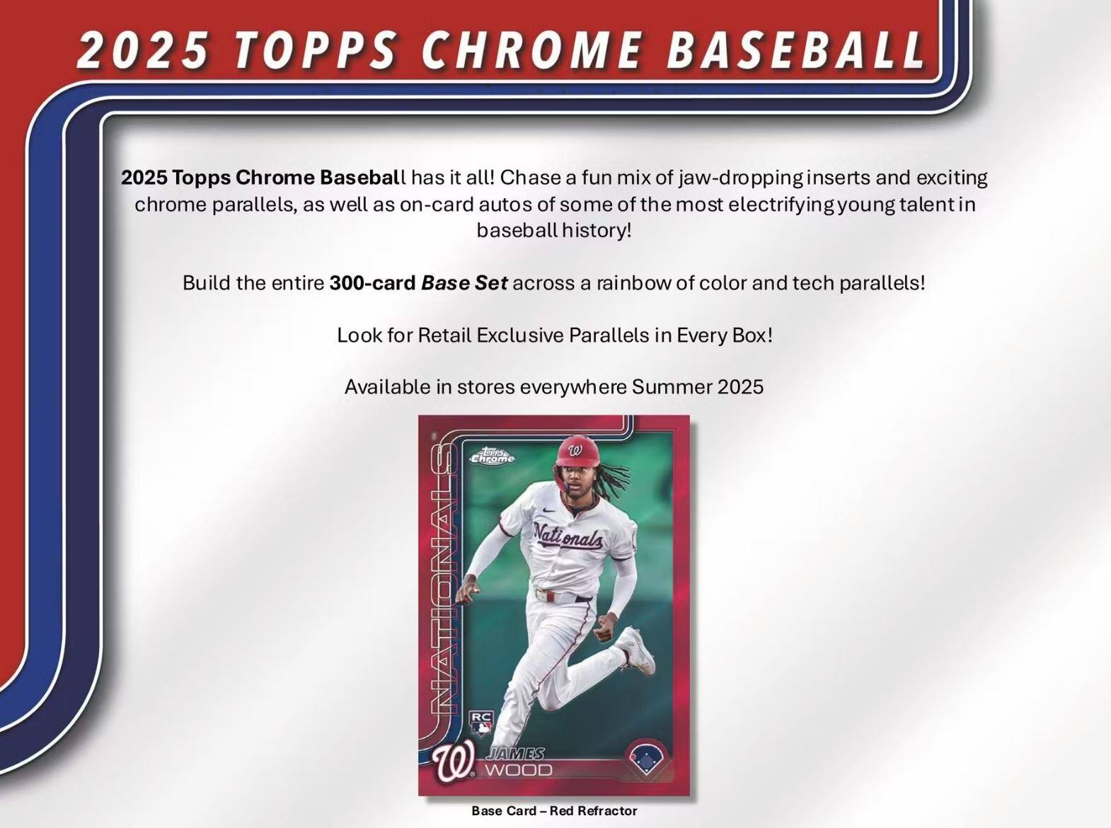 2025 TOPPS CHROME BASEBALL

2025 Topps Chrome Baseball has it all! Chase a fun mix of jaw-dropping inserts and exciting chrome parallels, as well as on-card autos of some of the most electrifying young talent in baseball history!

Build the entire 300-card Base Set across a rainbow of color and tech parallels!

Look for Retail Exclusive Parallels in Every Box!

Available in stores everywhere Summer 2025

Base Card - Red Refractor

RC JAMES W WOOD