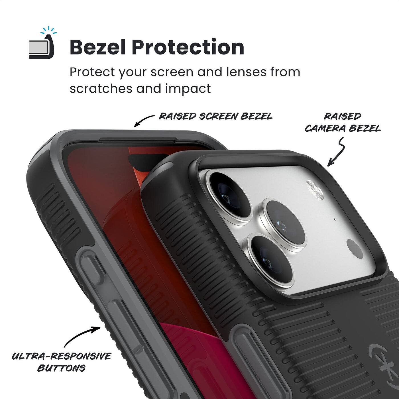 Bezel Protection

Protect your screen and lenses from scratches and impact

- RAISED SCREEN BEZEL
- RAISED CAMERA BEZEL
- ULTRA-RESPONSIVE BUTTONS