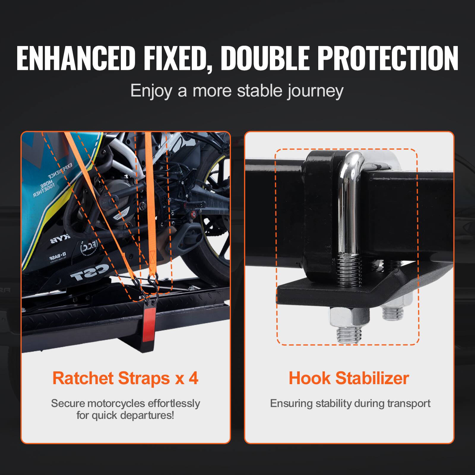 ENHANCED FIXED, DOUBLE PROTECTION  
Enjoy a more stable journey

Ratchet Straps x 4  
Secure motorcycles effortlessly for quick departures!

Hook Stabilizer  
Ensuring stability during transport
