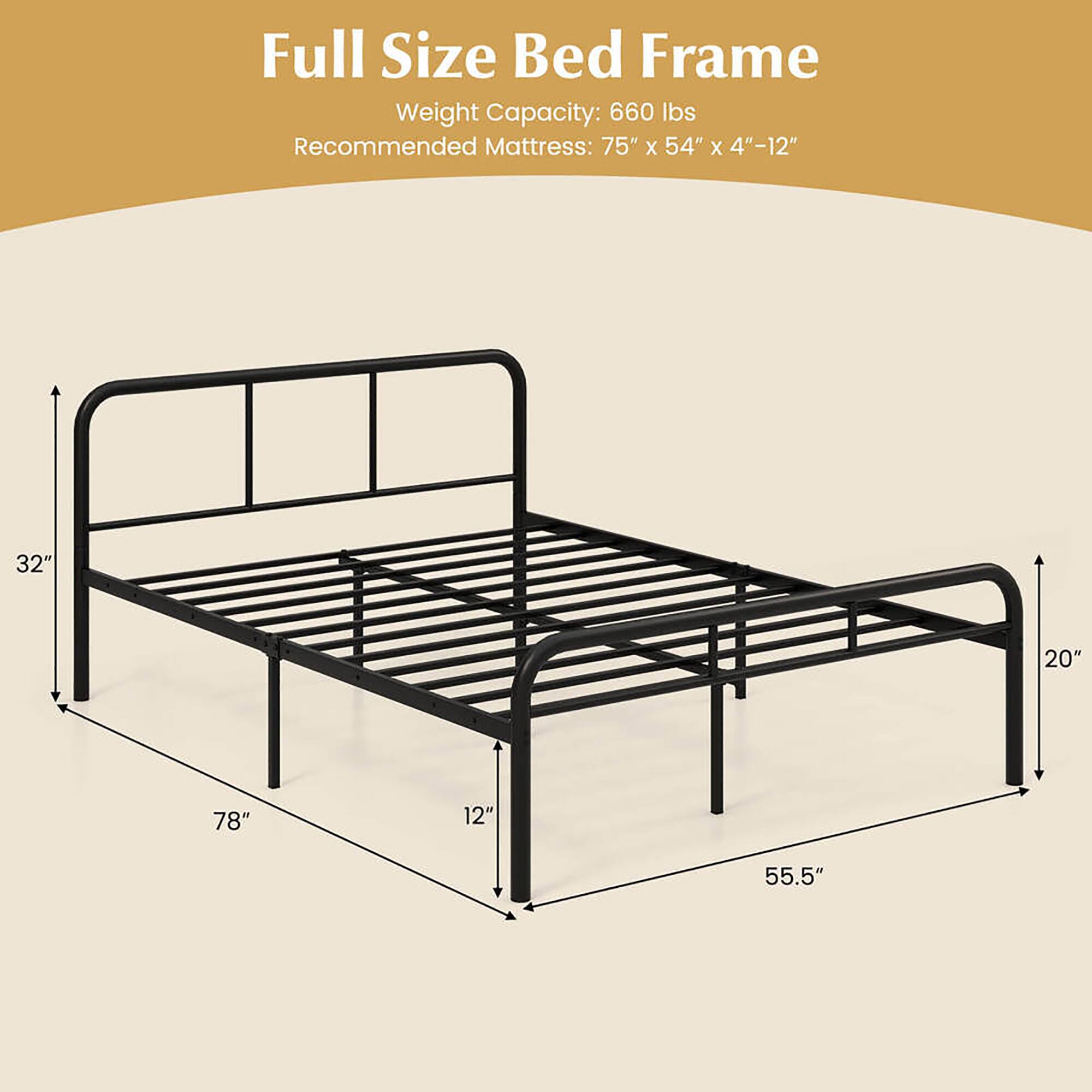 Full Size Bed Frame

Weight Capacity: 660 lbs

Recommended Mattress: 75" x 54" x 4"-12"

Dimensions:
- 78" (length)
- 55.5" (width)
- 32" (height)
- 20" (height from floor to frame)
- 12" (height from frame to top rail)
