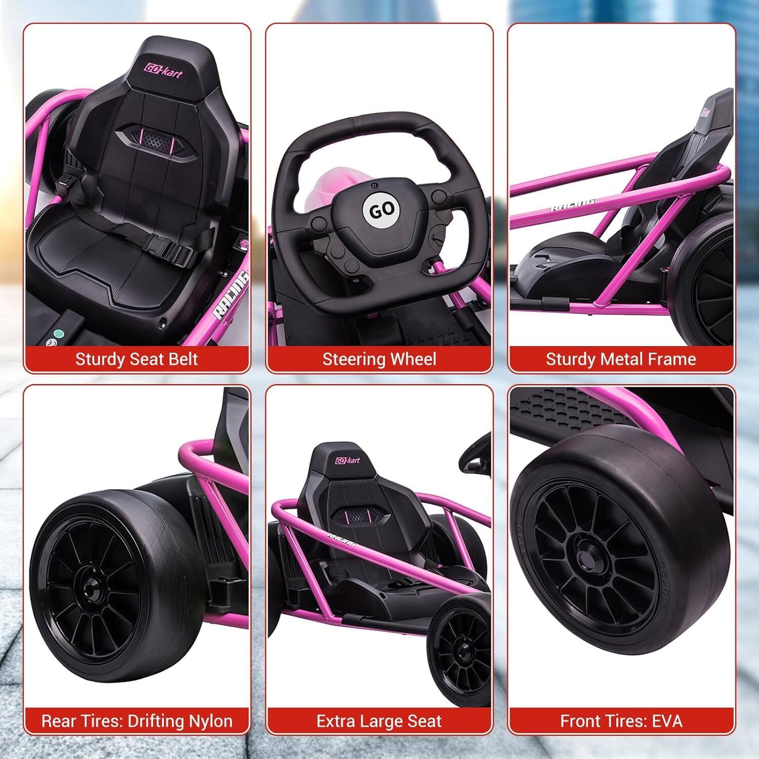 - Sturdy Seat Belt
- Steering Wheel
- Sturdy Metal Frame
- Rear Tires: Drifting Nylon
- Extra Large Seat
- Front Tires: EVA