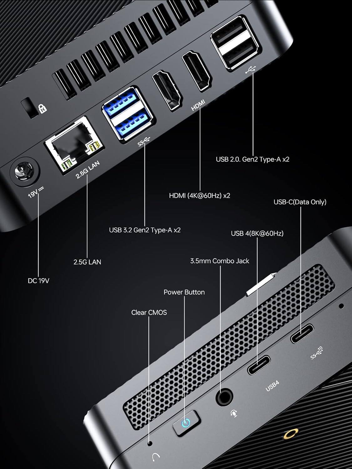 - HDMI (4K@60Hz) x2
- USB 2.0 Gen2 Type-A x2
- USB-C (Data Only)
- USB 3.2 Gen2 Type-A x2
- USB 4 (8K@60Hz)
- 2.5G LAN
- 3.5mm Combo Jack
- DC 19V Power Button
- Clear CMOS
- 19V
- 2.5G LAN
- USB 3.2 Gen2 Type-A x2
- USB 2.0 Gen2 Type-A x2
- HDMI (4K@60Hz) x2
- USB-C (Data Only)
- USB 4 (8K@60Hz)
- 3.5mm Combo Jack
- Power Button
- Clear CMOS
- DC 19V
- USB4
