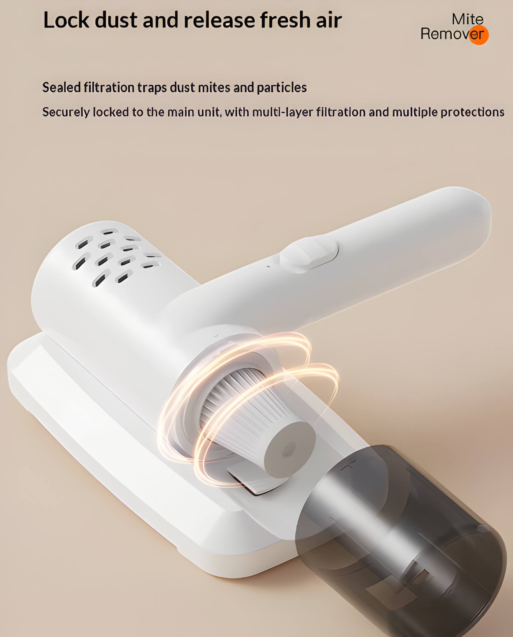 Lock dust and release fresh air

Mite Remover

Sealed filtration traps dust mites and particles

Securely locked to the main unit, with multi-layer filtration and multiple protections