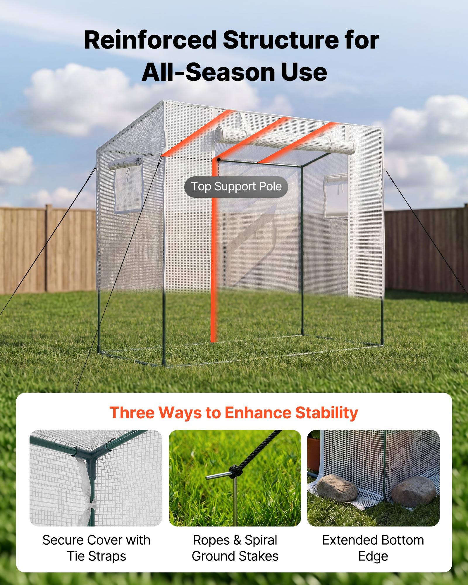 Reinforced Structure for All-Season Use

Top Support Pole

Three Ways to Enhance Stability

- Secure Cover with Tie Straps
- Ropes & Spiral Ground Stakes
- Extended Bottom Edge