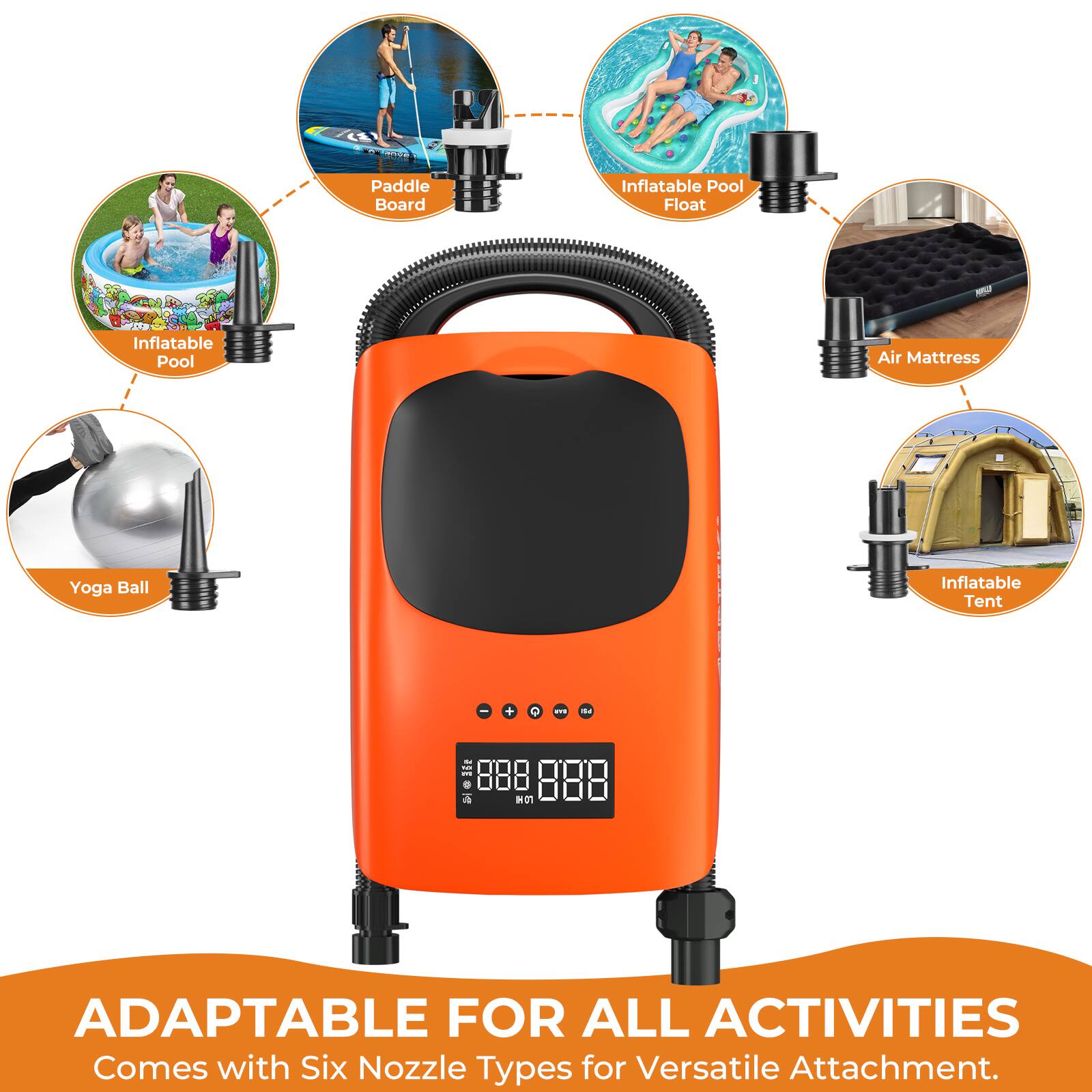 Paddle Board  
Inflatable Pool Float  
Inflatable Pool  
Air Mattress  
Yoga Ball  
Inflatable Tent  

ADAPTABLE FOR ALL ACTIVITIES  
Comes with Six Nozzle Types for Versatile Attachment.
