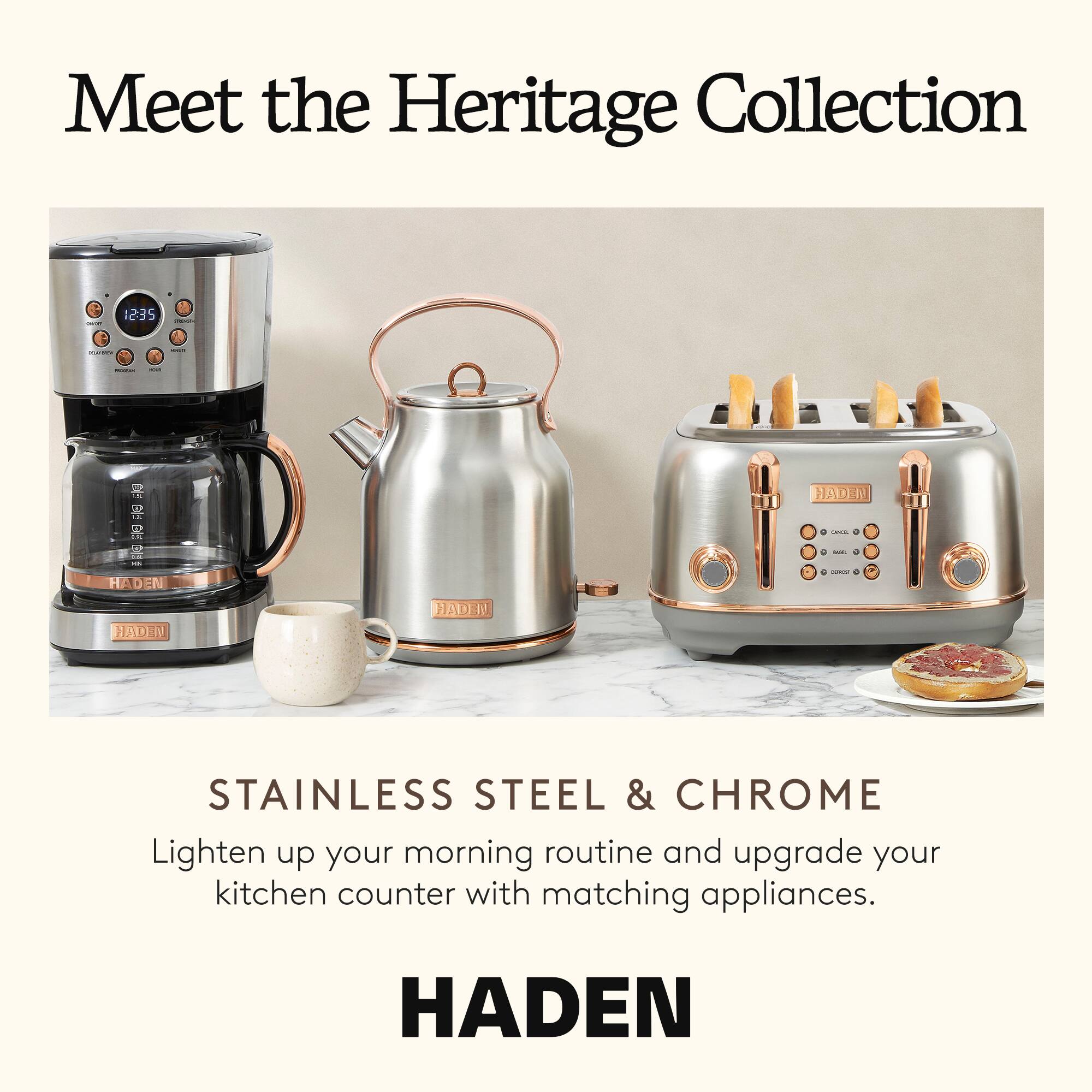 Meet the Heritage Collection

1235

S HADEN HADEN 4 -. C - - - HADEN HADEN

STAINLESS STEEL & CHROME

Lighten up your morning routine and upgrade your kitchen counter with matching appliances.

HADEN