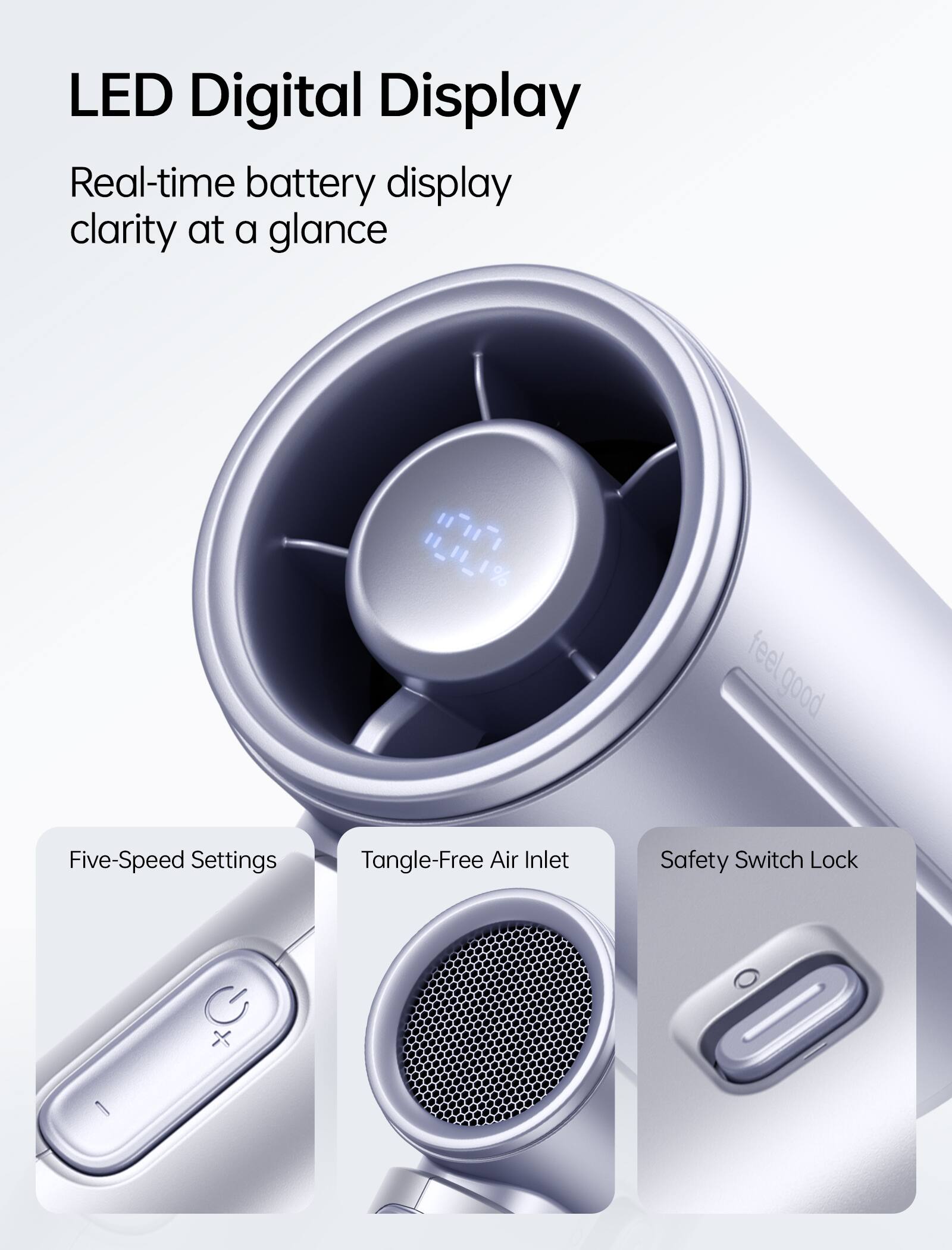 LED Digital Display  
Real-time battery display clarity at a glance  

11_11_11  

feel good  

Five-Speed Settings  
Tangle-Free Air Inlet  
Safety Switch Lock