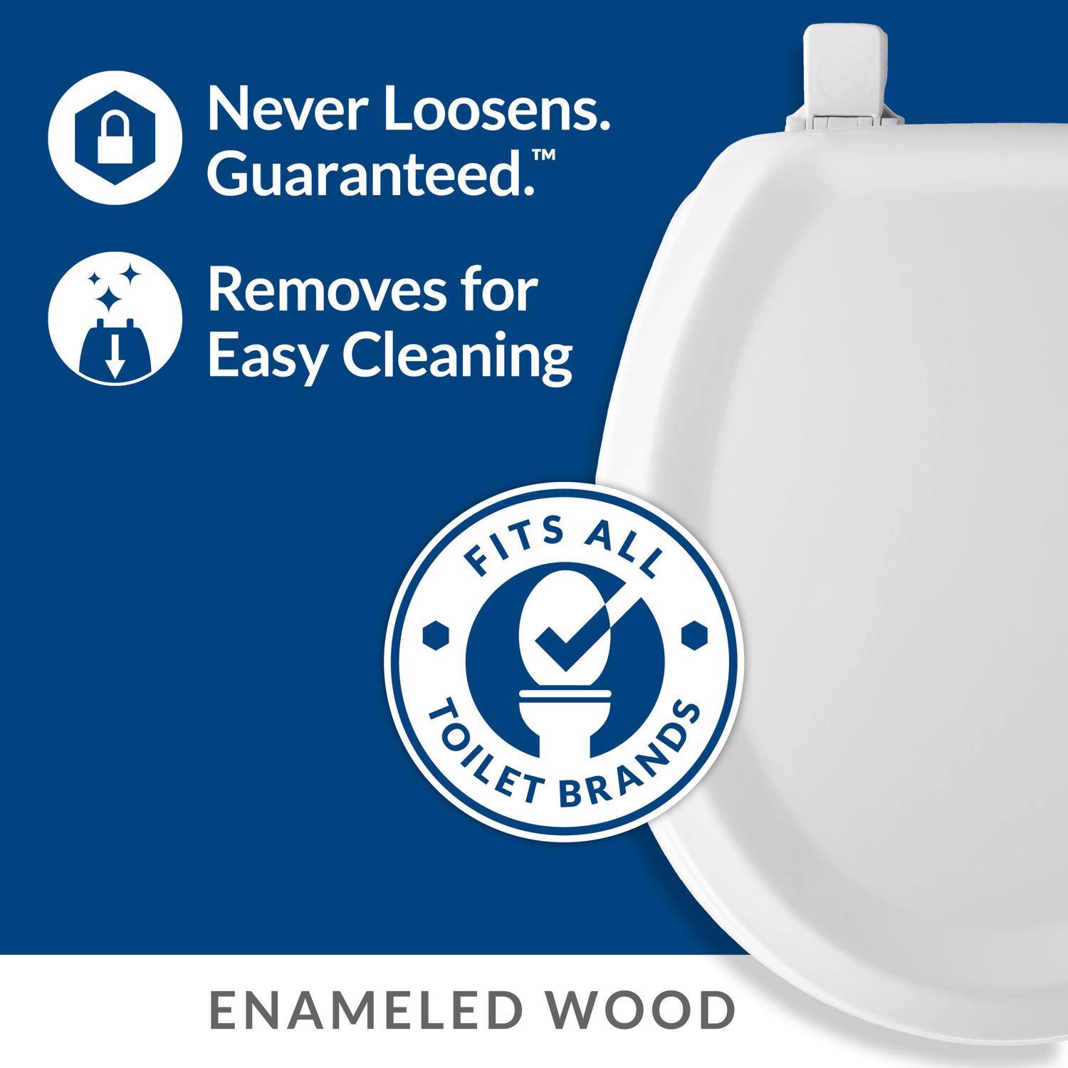 Never Loosens. Guaranteed™  
Removes for Easy Cleaning  
FITS ALL TOILET BRANDS  
ENAMELED WOOD