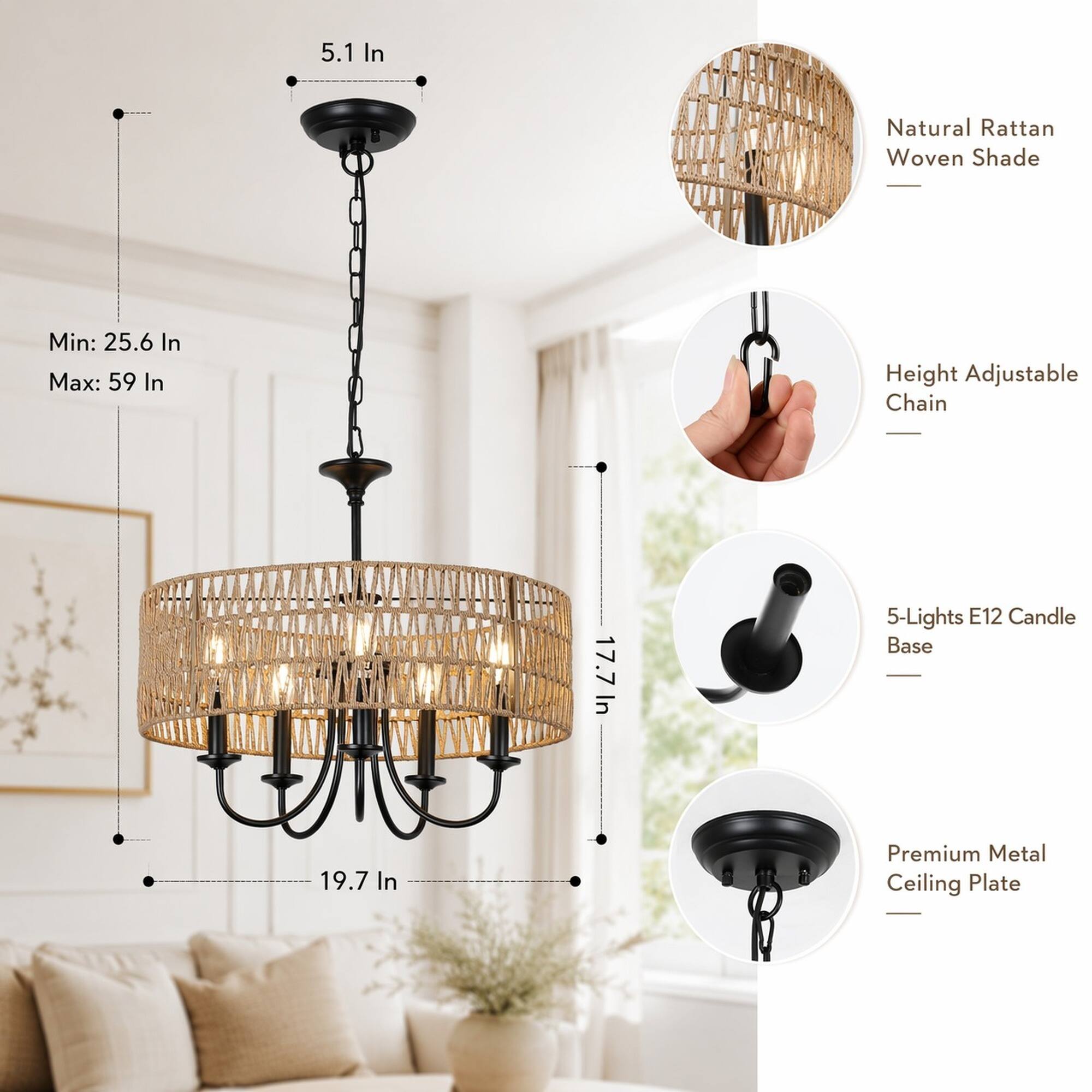 5.1 In  
Natural Rattan Woven Shade  
Min: 25.6 In  
Max: 59 In  
Height Adjustable Chain  
In 17.7 In  
5-Lights E12 Candle Base  
19.7 In  
Premium Metal Ceiling Plate