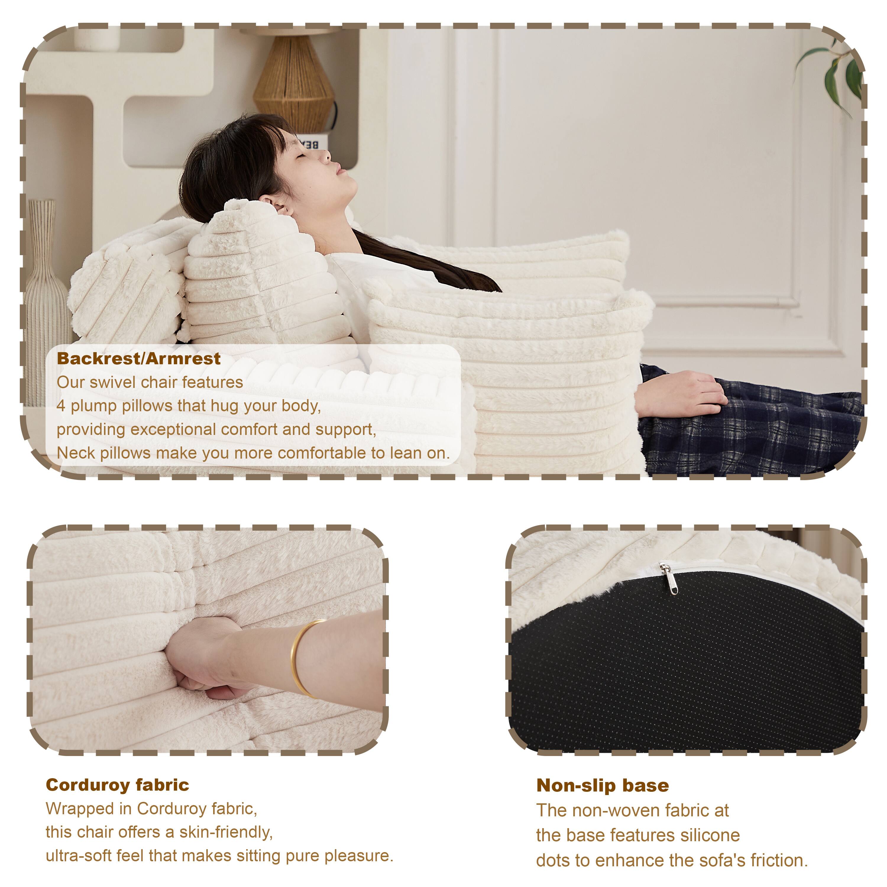 **Backrest/Armrest**  
Our swivel chair features 4 plump pillows that hug your body, providing exceptional comfort and support. Neck pillows make you more comfortable to lean on.

**Corduroy fabric**  
Wrapped in Corduroy fabric, this chair offers a skin-friendly, ultra-soft feel that makes sitting pure pleasure.

**Non-slip base**  
The non-woven fabric at the base features silicone dots to enhance the sofa's friction.