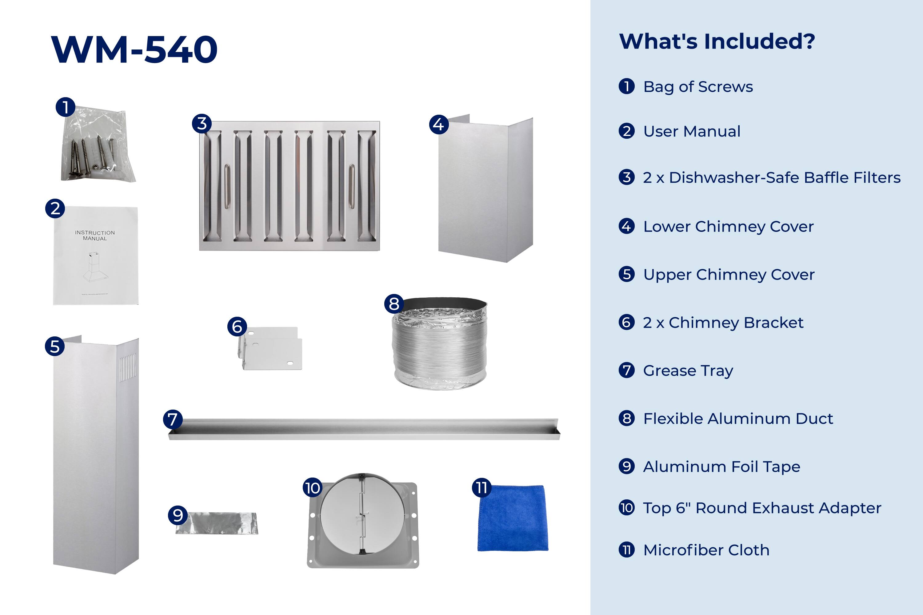 WM-540

What's Included?

1. Bag of Screws
2. User Manual
3. 2 x Dishwasher-Safe Baffle Filters
4. Lower Chimney Cover
5. Upper Chimney Cover
6. 2 x Chimney Bracket
7. Grease Tray
8. Flexible Aluminum Duct
9. Aluminum Foil Tape
10. Top 6" Round Exhaust Adapter
11. Microfiber Cloth