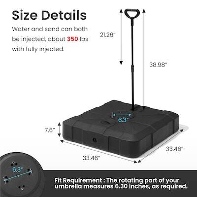 Size Details  
Water and sand can both be injected, about 350 lbs with fully injected.  
21.26"  
38.98"  
7.6"  
6.3"  
33.46"  
33.46"  
6.3"  

Fit Requirement: The rotating part of your umbrella measures 6.30 inches, as required.