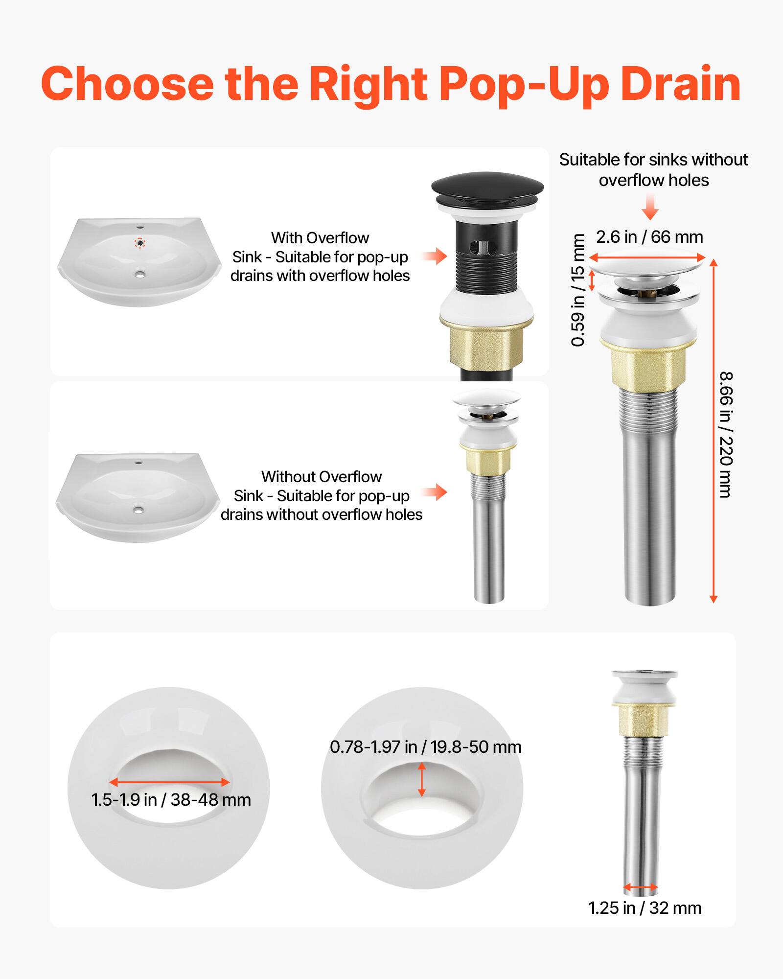 Choose the Right Pop-Up Drain

With Overflow Sink - Suitable for pop-up drains with overflow holes

Without Overflow Sink - Suitable for pop-up drains without overflow holes

2.6 in / 15 in / 0.59 in / 66 mm

8.66 in / 220 mm

0.78-1.97 in / 19.8-50 mm

1.5-1.9 in / 38-48 mm

1.25 in / 32 mm