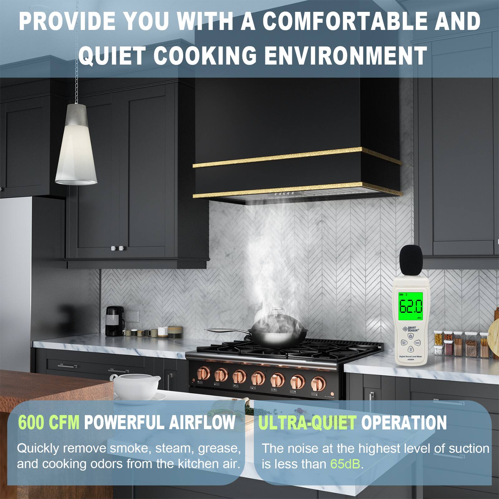 PROVIDE YOU WITH A COMFORTABLE AND QUIET COOKING ENVIRONMENT

600 CFM POWERFUL AIRFLOW
Quickly remove smoke, steam, grease, and cooking odors from the kitchen air.

ULTRA-QUIET OPERATION
The noise at the highest level of suction is less than 65dB.